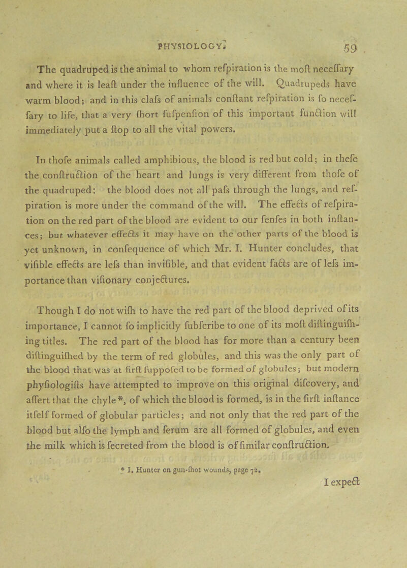 The quadruped is the animal to whom refpiration is the mofl; neceffary and where it is lead under the influence of the will. Quadrupeds have warm blood; and in this clafs of animals conflant refpiration is fo necef- fary to life, that a very fhort fufpenfion of this important funflion will immediately put a Hop to all the vital powers. In thofe animals called amphibious, the blood is red but cold; in thefe the conftruflion of the heart and lungs is very different from thofe of the quadruped; the blood does not all pafs through the lungs, and ref- piration is more under the command of the will. The effefts of refpira- tion on the red part of the blood are evident to our fenfes in both inftan- ces; but whatever efFefts it may have on the other parts of the blood is yet unknown, in confequence of which Mr. I. Hunter concludes, that vifible effefts are lefs than invifible, and that evident fa6ls are of lefs im- portance than vifionary conjeftures. Though I do not wifh to have the red part of the blood deprived of its importance, I cannot fo implicitly fubfcribe to one of its moll diftinguilh- ing titles. The red part of the blood has for more than a century been diftinguilhed by the term of red globules, and this was the only part of the blood that was at firft luppofed to be formed of globules; but modern phyfiologifts have attempted to improve on this original difcovery, and affert that the chyle*, of which the blood is formed, is in the firft inftance itfelf formed of globular particles; and not only that the red part of the blood but alfo the lymph and ferum are all formed of globules, and even the milk which is fecreted from the blood is of fimilar conftruflion. .n t * I, Hunter on gun-Ihot wounds, page 'js. I expefl: