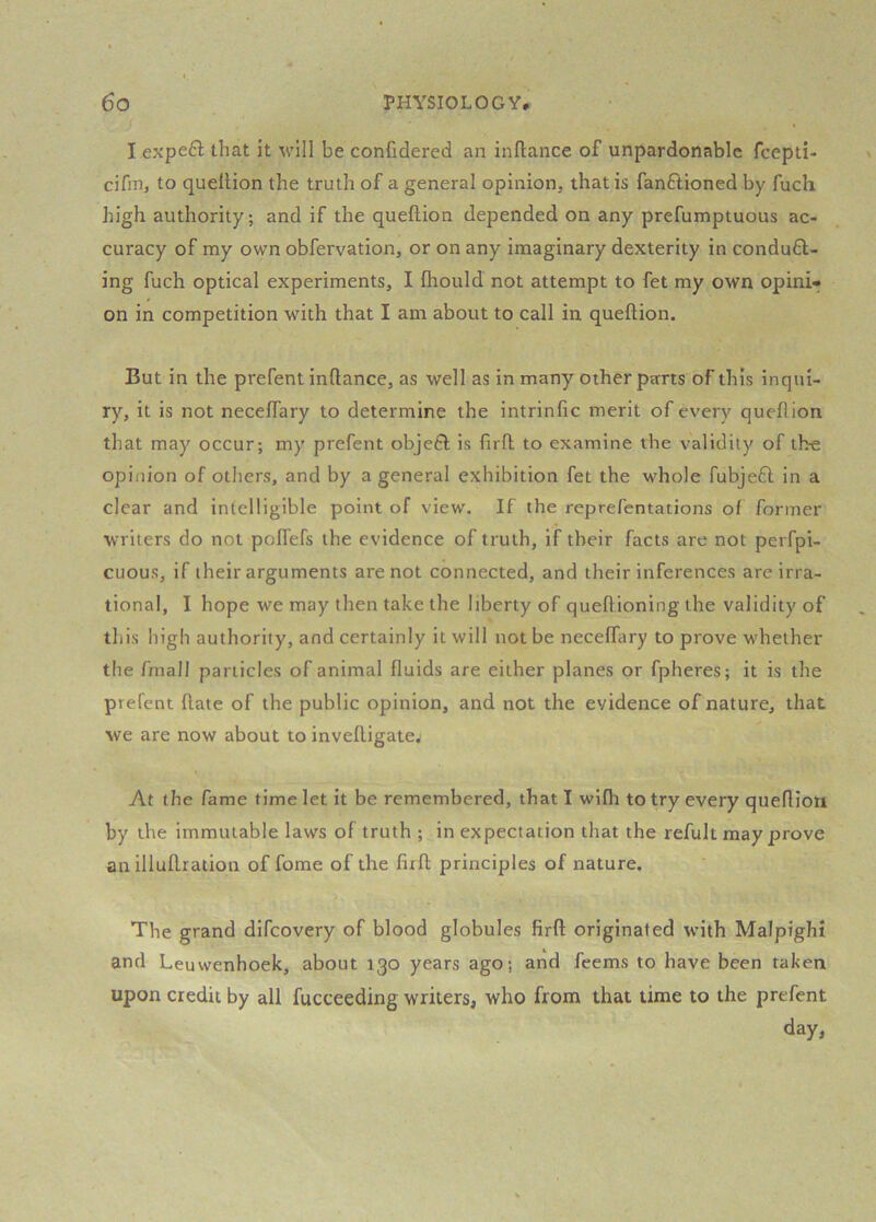 I expe6l that it will be confidered an inftance of unpardonable feepti- cifin, to queltion the truth of a general opinion, that is fanftioned by fuch high authority; and if the queflion depended on any prefumptuous ac- curacy of my own obfervation, or on any imaginary dexterity in conduc- ing fuch optical experiments, I fliould not attempt to fet my own opini- on in competition with that I am about to call in queftion. But in the prefent inftance, as well as in many other parts of this inqui- ry, it is not neceflary to determine the intrinfic merit of every queflion that may occur; my prefent objeC is firft to examine the validity of tl>e opinion of others, and by a general exhibition fet the whole fubjeC in a clear and intelligible point of view. If the reprefentations of former writers do not poITefs the evidence of truth, if their facts are not peiTpi- cuous, if their arguments are not connected, and their inferences are irra- tional, I hope we may then take the liberty of queftioning the validity of this high authority, and certainly it will not be neceflary to prove whether the fmall particles of animal fluids are either planes or fpheres; it is the prefent ftate of the public opinion, and not the evidence of nature, that we are now about to inveftigate^ At the fame time let it be remembered, that I wifli to try every queflion by the immutable laws of truth ; in expectation that the refult may prove an illuftration of fome of the firft principles of nature. The grand difeovery of blood globules firft originated with Malpighi and Leuwenhoek, about 130 years ago; and feems to have been taken upon credit by all fucceeding writers, who from that time to the prefent day.