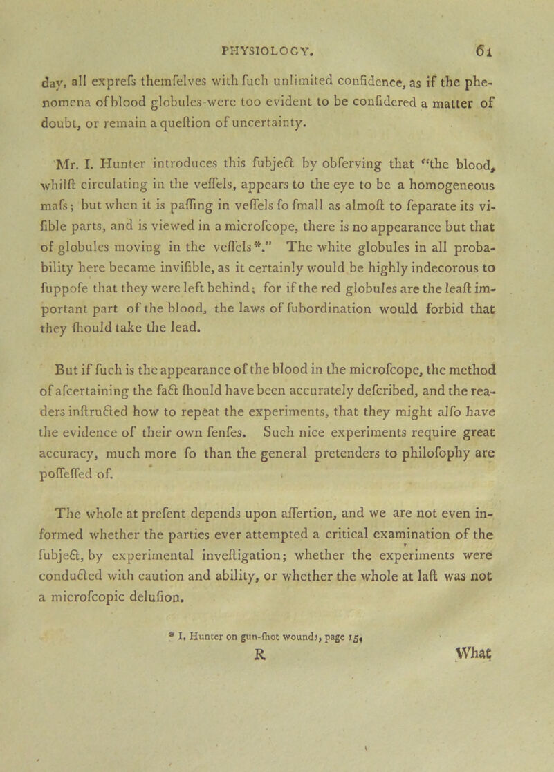 day, all exprefs themfelves withfuch unlimited confidence, as if the phe- nomena of blood globules were too evident to be confidered a matter of doubt, or remain a queftion of uncertainty. Mr. I. Hunter introduces this fubje6l by obferving that *‘the blood, whilfl circulating in the veflels, appears to the eye to be a homogeneous mafs; but when it is paflTing in veflels fo fmall as almofl; to feparate its vi- fible parts, and is viewed in a microfcope, there is no appearance but that of globules moving in the veflels*.” The white globules in all proba- bility here became invifible, as it certainly would be highly indecorous to fuppofe that they were left behind; for if the red globules are the leafl; im- portant part of the blood, the laws of fubordination would forbid that they fliould take the lead. But if fuch is the appearance of the blood in the microfcope, the method of afcertaining the fa6l fliould have been accurately defcribed, and the rea- ders inftrufled how to repeat the experiments, that they might alfo have the evidence of their own fenfes. Such nice experiments require great accuracy, much more fo than the general pretenders to philofophy are poflefled of. The whole at prefent depends upon aflertion, and we are not even in- formed whether the parties ever attempted a critical examination of the fubjefl, by experimental inveftigation; whether the experiments were conduced with caution and ability, or whether the whole at laft was not a microfcopic delufion. * I, Hunter on gun-fliot wounds, page 15, R What