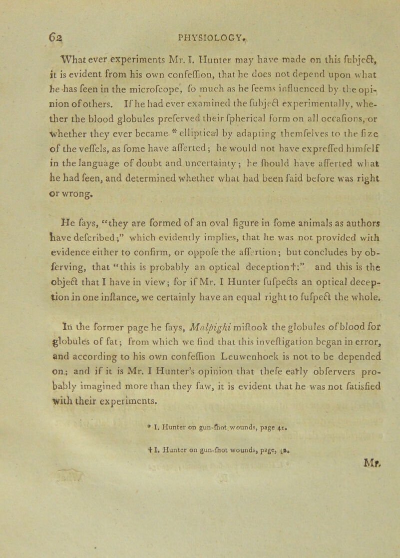 Whatever experiments Mr. I. Hunter may have made on this fubjeft, it is evident from his own confefTion, that he does not depend upon what he has feen in the microfcope, fo much as he feems influenced by il.e opi- nion of others. If he had ever examined thefubjefi experimentally, whe- ther the blood globules preferved their fpherical form on all occafiors, or whether they ever became * ellipiicai by adapting themfelves to the fize of the veffels, as fome have afferted; he would not have exprefled himfelf in the language of doubt and uncertainty; be fhould have afferted wliat he had feen, and determined whether what had been faid before was right or wrong. He fays, “they are formed of an oval figure in fome animals as authors liave defcribed;” which evidently implies, that he was not provided with evidence either to confirm, or oppofe the afferlion ; but concludes by ob- ferving, that “this is probably an optical deceptiond:” and this is the objefl that I have in view; for if Mr. I Hunter fufpefts an optical decep- tion in one inflance, we certainly have an equal right to fufpeH the whole. lii the former page he fays, midook the globules of blood for globules of fat; from which we find that this invefligation began in error, and according to his own confefTion Leuwenhoek is not to be depended on; and if it is Mr. I Hunter’s opinion that thefe eably obfervers pro- bably imagined more than they faw, it is evident that he was not faiisfied with their experiments. • I. Hunter on gun-fliot.wounds, page 41. Mr. + I. Hunter on gun-fliot wouudi, page,