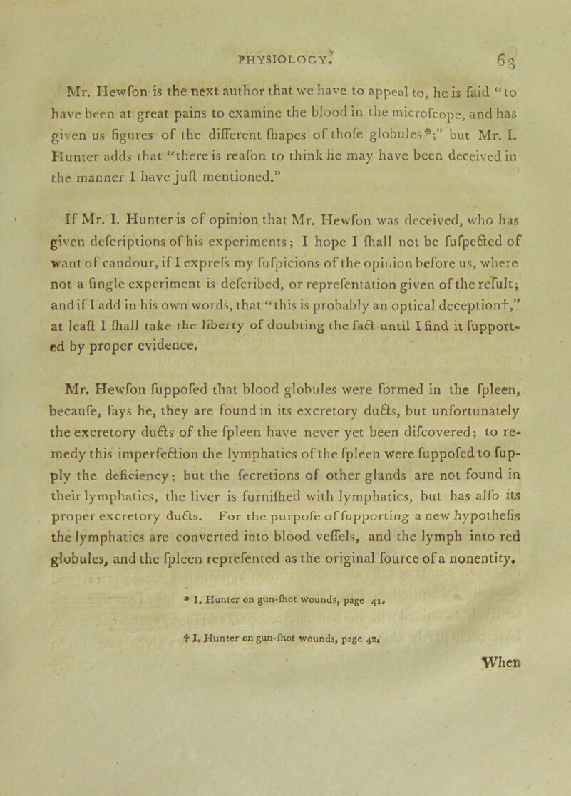 Mr. Hewfon is the next author that we have to appeal to, he Is faid “to have been at great pains to examine the blood in the microfcope, and has given us figures of the different fliapes of thofe globules*;” but Mr. I. Kumer adds that “there is reafon to think he may have been deceived in the manner I have jufl; mentioned.” If Mr. I. Hunter is of opinion that Mr. Hewfon was deceived, who has given defcriptions of his experiments; I hope I fliall not be fufpefted of want of candour, if I exprefs my fufpicions of the opinion before us, where not a fingle experiment is defcribed, or reprefentation given oftherefult; and if I add in his own words, that “this is probably an optical deceptionf,” at lead 1 fhall take the liberty of doubling the fa£l until I find it fupport- ed by proper evidence, Mr. Hewfon fuppofed that blood globules were formed in the fpleen, becaufe, fays he, they are found in its excretory du6ls, but unfortunately the excretory du6ls of the fpleen have never yet been difcovered; to re- medy this imperfeftion the lymphatics of the fpleen were fuppofed to fup- ply the deficiency; but the fecretions of other glands are not found in their lymphatics, the liver is furnilhe'd with lymphatics, but has alfo its proper excretory du£ls. For the purpofe offupporting a new hypothefis the lymphatics are converted into blood veffels, and the lymph into red globules, and the fpleen reprefented as the original fource of a nonentity, ■ V  • I. Hunter on gun-fhot wounds, page 41, f 1. Hunter on gun-fhot wounds, page 4a, When