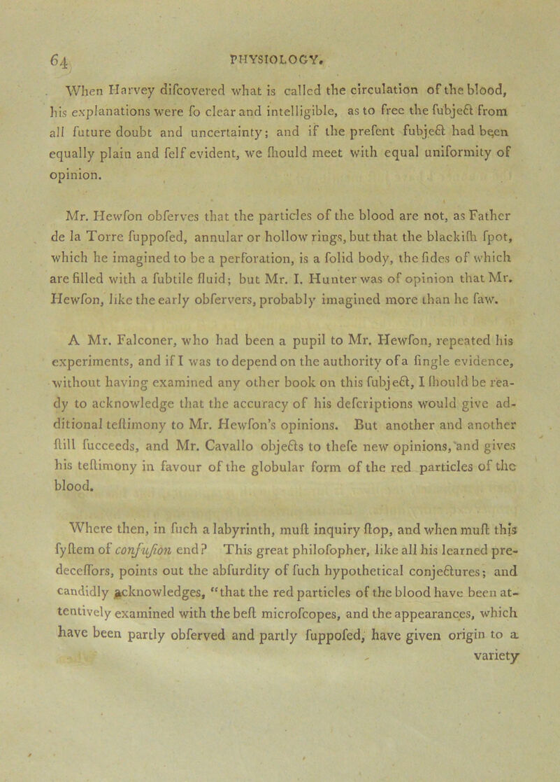 64j physiology. When I-Icirvey difcovered what is called the circulation of the blood, his explanations were fo clear and intelligible, as to free the fubjeft from all future doubt and uncertainty; and if the prefent fubjefl had b^en equally plain and felf evident, we fliould meet with equal uniformity of opinion. Mr. Hewfon obferves that the particles of the blood are not, as Father de la Torre fuppofed, annular or hollow rings, but that the blackifh fpot, which he imagined to be a perforation, is a folid body, thefides of which are filled with a fubtile fluid; but Mr. I. Hunter was of opinion that Mr. Hewfon, like the early obfervers, probably imagined more than he faw. A Mr. Falconer, who had been a pupil to Mr. Hewfon, repeated his experiments, and if I was to depend on the authority of a Angle evidence, without having examined any other book on this fubjeff, I Ihould be rea- dy to acknowledge that the accuracy of his defcriptions would give ad- ditional teftimony to Mr. Hewfon’s opinions. But another and another Hill fucceeds, and Mr. Cavallo objefis to thefe new opinions,'and gives his teftimony in favour of the globular form of the red particles of the blood. Where then, in fuch a labyrinth, muft inquiry ftop, and when mull; this fyftem of confujion end ? This great philofopher, like all his learned pre- deceflbrs, points out the abfurdity of fuch hypothetical conjeftures; and candidly ]|cknowledges, “that the red particles of the blood have been at- tentively examined with the beft microfeopes, and the appearances, which have been partly obferved and partly fuppofed, have given origin to a , variety
