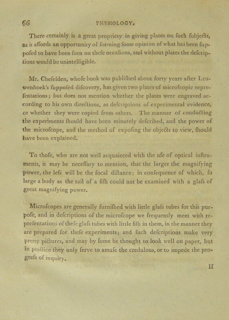 There certainly is a great propriety in giving plates on fuch fubjefls, as it affords an opportunity of forming fome opinion of what has been fup- pofed to have been feen on thefe occafions, and without plates the defcrip- tions would be unintelligible. Mr. Chefelden, whofe book was publiflred about forty years after Leu- wenhoek’s fuppofed difcovery, has given two plates of microfcopic repre- fentations; but does not mention whether the plates were engraved ac- cording to his own direftions, as defcriptions of experimental evidence, or whether they were copied from others. The manner of conducing the experiments fhould have been minutely defcribed, and the power of the microfcope, and the method of expofing the objefts to view, fhould have been explained. To thofe, who are not well acquainted with the ufe of optical inflru- ments, it may be neceffary to mention, that the larger the magnifying power, the lefs will be the focal dillance; in confequence of which, fo large a body as the tail of a fifh could not be examined with a glafs of great magnifying power. Microfcopes are generally furniflied with little glafs tubes for this pur- pofe, and in defcriptions of the microfcope we frequently meet with re- prefentations of thefe glafs tubes with little fifh in them, in the manner they are prepared for thefe experiments; and fuch defcriptions make very pretty piftures, and may by fome be thought to look well on paper, but in praftice they only ferve to amufe the credulous, or to impede the pro- grefs of inquiry. If