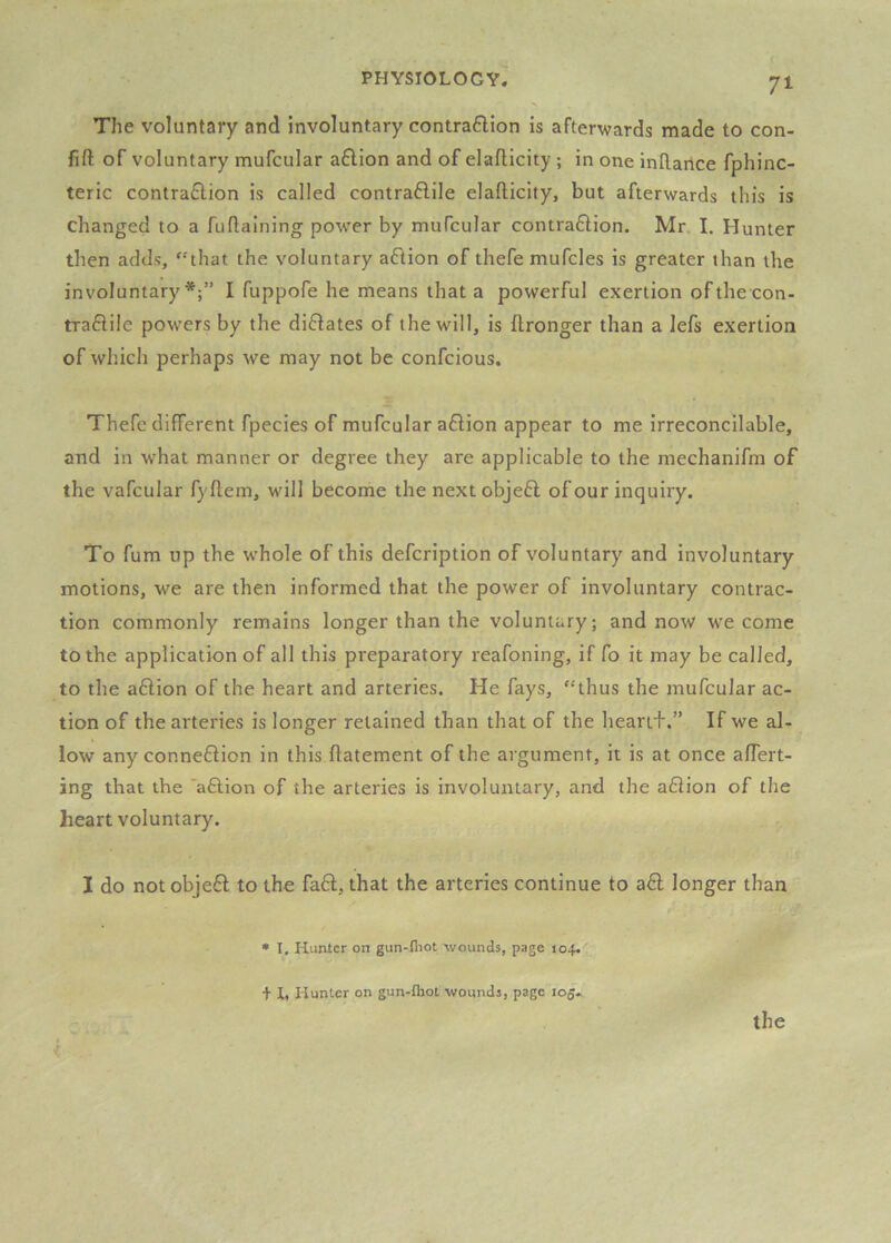 The voluntary and involuntary contra6lion is afterwards made to con- fift of voluntary mufcular a6lion and of elaflicity ; in one inftarice fphinc- teric contraflion is called contraflile elafticity, but afterwards this is changed to a fuflalning power by mufcular contraftion. Mr. I. Hunter then adds, '-'that the voluntary aflion of thefe mufcles is greater than the involuntary*;” I fuppofe he means that a powerful exertion of the con- traftile powers by the dilates of the will, is flronger than a lefs exertion of which perhaps we may not be confcious. Thefe different fpecies of mufcular aflion appear to me irreconcilable, and in what manner or degree they are applicable to the mechanifm of the vafcular fyflem, will become the next objefl of our inquiry. To fum up the whole of this defcription of voluntary and involuntary motions, we are then informed that the power of involuntary contrac- tion commonly remains longer than the voluntary; and now we come to the application of all this preparatory reafoning, if fo it may be called, to the aftion of the heart and arteries. He fays, “thus the mufcular ac- tion of the arteries is longer retained than that of the heartf.” If we al- low any connexion in this ffatement of the argument, it is at once aflert- ing that the ‘aftion of the arteries is involuntary, and the a6iion of the heart voluntary. I do not objeft to the fa£l, that the arteries continue to a£l longer than • I, Hunter on gun-fliot wounds, page 104. + I, Hunter on gun-fliot wounds, page 105.