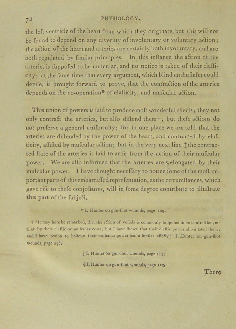 the left ventricle of the heart from which they originate, but this will not be found to depend on any diverfity of involuntary or voluntary aftion ; the aftion of the heart and arteries are certainly both involuntary, and are both regulated by fimilar principles. In this inftance the aftion of the arteries is fuppofed to be mufcular, and no notice is taken of their elalli- city; at the fame time that every argument, which blind enthufiafm could devife, is brought forward to prove, that the cont'ra£lion of the arteries depends on the co-operation* of elafticity, and mufcular a6lion. This union of powers is faid to producemofl wonderful effefts; they not only contraft the arteries, but alfo diftend them + ; but thefe aftions do not preferve a general uniformity; for in one place we are told that the arteries are diftended by the power of the heart, and contrafied by elaf- ticity, aflifled by mufcular a6lion; but in the very next line Jthe contrac- ted ftate of the arteries is faid to arife from the a6lion of their mufcular power. We are alfo informed that the arteries are ^elongated by their mufcular power. I have thought necelTary to notice fome of the mofl im- portant parts of this embarrafledreprefentation, as the circumftances, which gave rife to thefe conjeft^res, will in fome degree contribute to illuftrate this part of the fubjeft, * I. Hunter on gun-fhot wounds, page log. + “It may here be remarked, that the aftion of vefTels is commonly fuppofed to be contraftion, ei- ther by their el.iftic or mufcular coats; but I have (hewn that their eladic power alfo dilated them; and I have reafon to believe their mufcular power has a fimilar effeft, 1, Hunter on gun-fliot . wounds, page *78, f I. Hunter on gun-fhot wounds, page 117, § I, Hunter on gun-fhot wounds, page 1*3, There