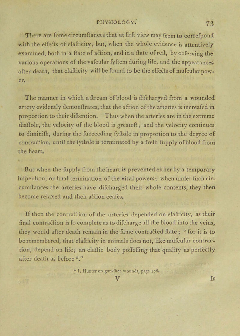 There are feme circumflances that at firft view may feem to correfpond with the effefts of elafticity; but, when the whole evidence is attentively- examined, both in a hate of aftion, and in a flate of reft, by obferving the various operations of the vafcular fyftem during life, and the appearances after death, that elafticity will be found to be the effefts of mufcular pow- er. The manner in which a ftream of blood is difeharged from a wounded artery evidently demonftrates, that the aftion of the arteries is increafed in proportion to their diftention. Thus when the arteries are in the extreme diaftole, the velocity of the blood is greateft; and the velocity continues to diminifh, during the fucceeding fyftole in proportion to the degree of contra6iion, until the fyftole is terminated by a frefh fupply of blood from the heart. But when the fupply from the heart is prevented either by a temporary fufpenfion, or final termination of the vital powers; when under fuch cir- cumftances the arteries have difeharged their whole contents, they then become relaxed and their a6Hon ceafes. If then the contraftion of the arteries depended on elafticity, as their final contra6Hon is fo complete as to difeharge all the blood into the veins, they would after death remain in the fame contrafted ftate ; “for it is to be remembered, that elafticity in animals does not, like mufcular contrac- tion, depend on life; an elaftic body poflefting that quality as perfe6lly after death as before*.” * I. Hunter on gun-fhot wounds, page loC. V Ic