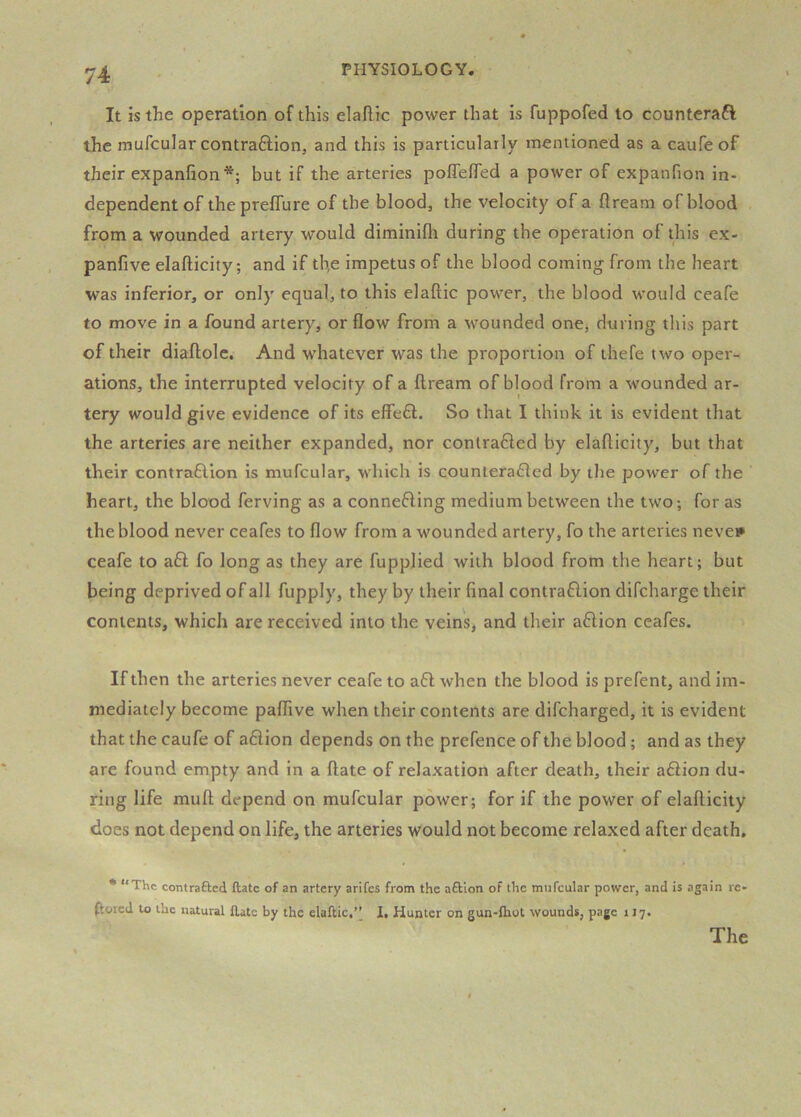 It is the operation of this elaflic power that is fuppofed to counteraft the rnufcular contraftion, and this is particularly mentioned as a caufe of their expanlion*; but if the arteries poflelTed a power of expanfion in- dependent of thepreflure of the blood, the velocity of a flream of blood from a wounded artery would diminiflr during the operation of this ex- panfive elafticity; and if tb,e impetus of the blood coming from the heart was inferior, or only equal, to this elaftic power, the blood would ceafe to move in a found artery, or flow from a wounded one, during this part of their diaftolc. And whatever was the proportion of thefe two oper- ations, the interrupted velocity of a flream of blood from a wounded ar- tery would give evidence of its effe£l. So that I think it is evident that the arteries are neither expanded, nor contrafied by elaflicity, but that their contraflion is mufcular, which is counterafled by the power of the heart, the blood ferving as a connefling medium between the two-, for as the blood never ceafes to flow from a wounded artery, fo the arteries neve** ceafe to a6l fo long as they are fupplied with blood from the heart; but being deprived of all fupply, they by their final contra6lion difcharge their contents, which are received into the veins, and their aflion ceafes. If then the arteries never ceafe to a6l when the blood is prefent, and im- mediately become palfive when their contents are difcharged, it is evident that the caufe of adiion depends on the prefence of the blood; and as they are found empty and in a flate of relaxation after death, their adfion du- ring life mufl depend on mufcular power; for if the power of elaflicity does not depend on life, the arteries would not become relaxed after death. • “The contrafted ftatc of an artery arifes from the aftlon of the mufcular power, and is again re- stored to the natural flate by the elaftic,1. Hunter on gun-fhot wounds, page 117.