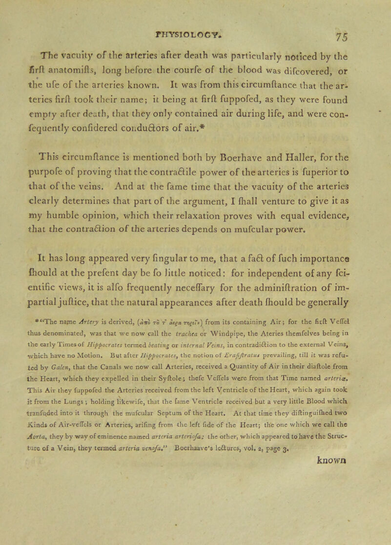 The vacuity of the arteries after death was particularly noticed by the jfirft anatomifts, long before the courfe of the blood was dlfcovered, or the ufe of the arteries known. It was from this circumftance that the ar- teries firfl: took their name; it being at firft fuppofed, as they were found empty after death, that they only contained air during life, and were con- fequently confidered condu6lors of air,* This circumftance is mentioned both by Boerhave and Haller, for the purpofe of proving that the contra6tile power of the arteries is fuperior to that of the veins. And at the fame time that the vacuity of the arteries clearly determines that part of the argument, I fhall venture to give it as my humble opinion, which their relaxation proves with equal evidence, that the contra6iion of the arteries depends on mufcular power. It has long appeared very fingular to me, that a fa6l of fuch importance fhould at the prefent day be fo little noticed: for independent of any fci- entific views, it is alfo frequently neceffary for the adminiflration of im- partial juflice, that the natural appearances after death fhould be generally •“The najne Artery is derived, {ario t5 t ou^a, from its containing Air; for the fitft Veflel thus denominated, was that we now call the trachea or Windpipe, the Ateries themfelves being in the early Times of Hippocrates termed beating or internal Veins, in contradiftion to the external Veins, which have no Motion. But after Hippocrates, the notion of Erafijtralus prevailing, till it was refu- ted by Galen, that the Canals we now call Arteries, received a Quantity of Air in their diallole from the Heart, which they expelled in their Syftole; thefe VelTels were from that Time named arterice. This Air they fuppofed the Arteries received from the left yentricleof the Heart, which again took it from the Lungs ; holding likewife, that the fame Ventricle received but a very little Blood which tranfu.ded into it through the mufcular Septum of the Heart. At that time they diftinguifhed two Kinds of Air-velTcls or Arteries, arifing from the left fide of the Heart; the one which we call the Aorta, they by way of eminence named arteria arteriofa; the other, which appeared to have the Struc- ture of a Vein, they termed arteria veno/a,” Boerhaave’s Icdurcs, vol, 2, page 3, known