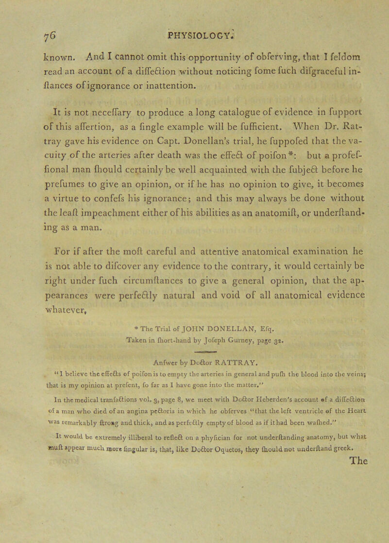 known. And I cannot omit this opportunity of obferving, that I feldom read an account of a diffeftion without noticing fome fuch difgraceful in- dances of ignorance or inattention. It is not neceffary to produce along catalogue of evidence in fupport of this affertion, as a fingle example will be fufficient. When Dr. Rat- tray gave his evidence on Capt. Donellan’s trial, he fuppofed that the va- cuity of the arteries after death was the efifeft of poifon*; but a profef- fional man Ihould certainly be well acquainted with the fubjeft before he prefumes to give an opinion, or if he has no opinion to give, it becomes a virtue to confefs his ignorance; and this may always be done without the lead impeachment either of his abilities as an anatomift, or underftand* ing as a man. For if after the mod careful and attentive anatomical examination he is not able to difeover any evidence to the contrary, it would certainly be right under fuch circumftances to give a general opinion, that the ap- pearances were perfeftly natural and void of all anatomical evidence whatever, • The Trial of JOHN DONELLAN, Efq. Taken in fhort-hand by Jofeph Gurney, page 3^, Anfwer by Doftor RATTRAY. “ 1 believe the effefts of poifon is to empty the arteries in general and pufh the blood into the veinsj that is my opinion at prefent, fo far as I have gone into the matter.” In the medical tranfaftions vol. 3, page 8, we meet with Doftor Heberden’s account «f a diffeftion of a man who died of an angina peftoris in which he obferves “that the left ventricle of the Heart was remarkably ftro«g and thick, andasperfi ftly empty of blood as if it had been wafhed.” It would be extremely illiberal to refleft on a phyfician for not underRanding anatomy, but what mull appear much more fingular is, that, like Do£lor Oquetos, they Ihould not uuderlland greek.