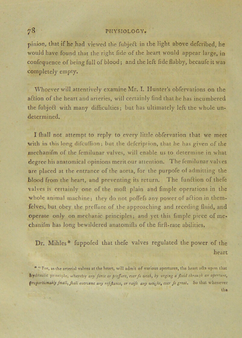 pinion, that if he had viewed the fubjeft in the light above defcribed, he would have found that the right fide of the heart would appear large, in confequence of being full of blood; and the left fide flabby, becaufe it was completely empty. Whoever will attentively examine Mr. I. Hunter’s obfervations on the aflion of the heart and arteries, will certainly find that he has incumbered the fubjeft with many difficulties; but has ultimately left the whole un- determined. I ffiall not attempt to reply to every little obfervation that we meet with in this long difculfion; but the defcripiion, that he has given of the mechanifm of the femilunar valves, will enable us to determine in what degree his anatomical opinions merit our attention. The femilunar valves are placed at the entrance of the aorta, for the purpofe of admitting the blood from the heart, and preventing its return. The funftion of thefe valves is certainly one of the moft plain and fimple operations in the whole animal machine; they do not poflefs any power of aflion in them- felves, but obey the preffure of the approaching and receding fltiid, and operate only on mechanic principles; and yet this fimple piece of me« chanifm has long bewildered anaiomifts of the firft-rate abilities. Dr. Mihles* fuppofed that thefe valves regulated the power of the heart • “ For, as the arterial valves at the heart, will admit of various apertures, the heart afts upon that fcydraulic principle, whereby any force or p’'ijfure, ever fo loeak, by urging a Jluid through an aperture, proportionably /mall, Jhall overcome any refijiance, or raije any weight, ever fo great. So that whenever th»