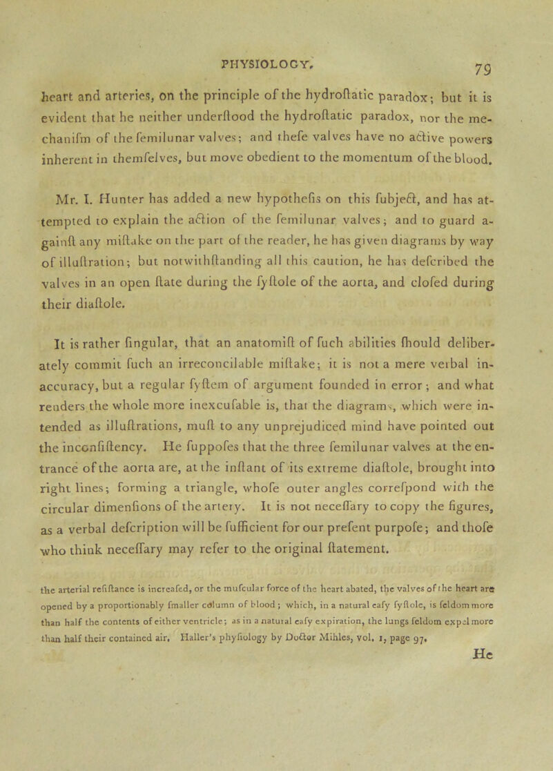 79 heart and arteries, on the principle of the hydroftatic paradox; but it is evident that he neither underftood the hydroftatic paradox, nor the me- chanifm of the femilunar valves; and rhefe valves have no active powers inherent in ihemfelves, but move obedient to the momentum of the blood. Mr. I. Hunter has added a new hypothefis on this fubjeft, and has at- tempted to explain the action of the femilunar valves; and to guard a- gainft any miftake on the part of the reader, he has given diagrams by way of illuftration; but notwithftanding all this caution, he has defcribed the valves in an open (late during the fyflole of the aorta, and clofed during their diaflole. It is rather fingular, that an anatomift of fuch abilities fhould deliber- ately commit fuch an irreconcilable miftake; it is not a mere veibal in- accuracy, but a regular fyftem of argument founded in error; and what renders the whole more inexcufable is, that the diagrams, which were in- tended as illuftrations, muft to any unprejudiced mind have pointed out the inconfiftency. He fuppofes that the three femilunar valves at the en- trance of the aorta are, at the inftant of its extreme diaftole, brought into right lines; forming a triangle, whofe outer angles correfpond with the circular dimenftons of the artery. It is not neceftary to copy the figures, as a verbal defcription will be fufficient for our prefent purpofe; and ihofe who think neceffary may refer to the original ftatement. the arterial refiftancc is increafed, or tlie mufcular force of the heart abated, the valves of the heart are opened by a proportionably fmaller ciJiumn of blood ; which, in a natural cafy fyflole, is feldommore than half the contents of either ventricle; as in a natuial eafy expiration, the lungs feldom expel more than half their contained air, Haller’s phyfiology by Doflor Mihlcs, vol, i, page 97, He