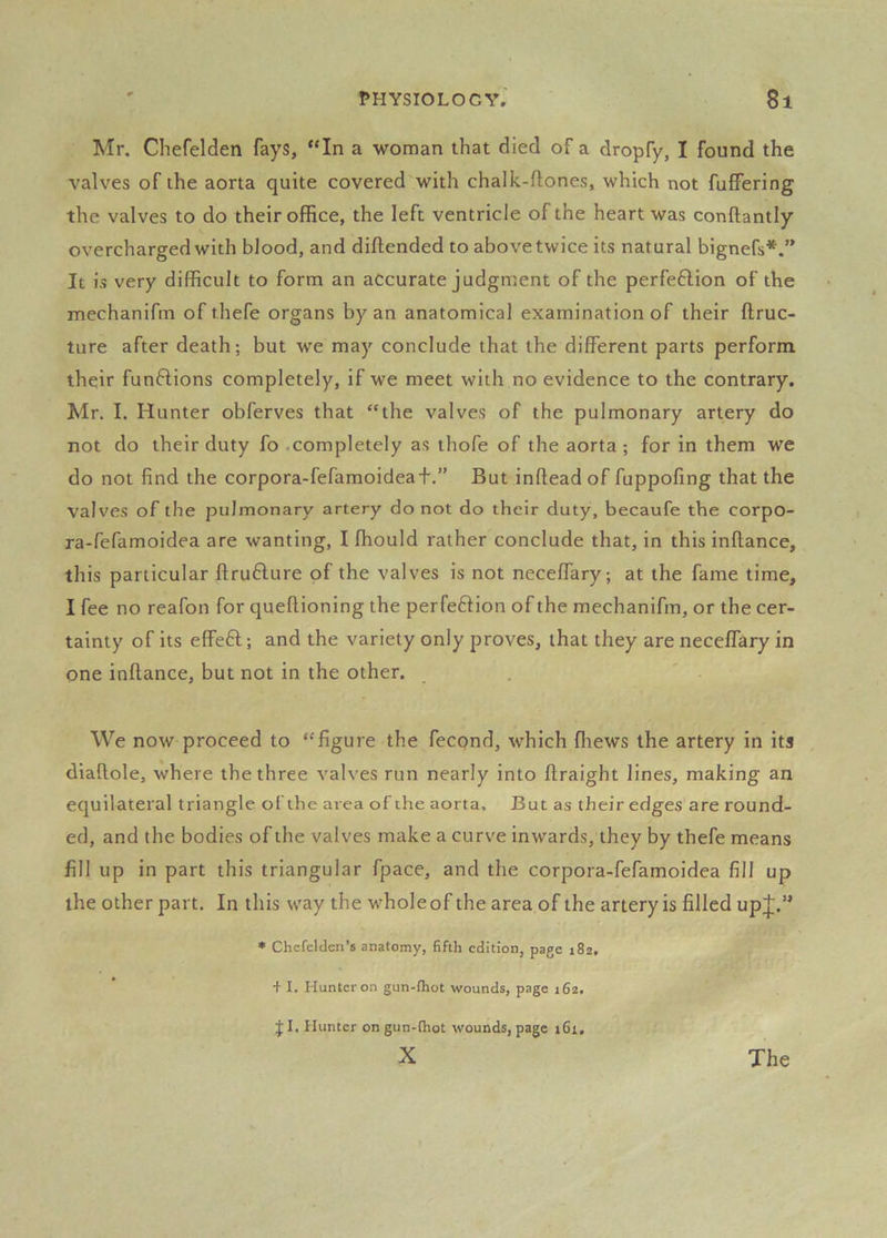 Mr. Chefelden fays, “In a woman that died of a dropfy, I found the valves of the aorta quite covered with chalk-ftones, which not fuffering the valves to do their office, the left ventricle of the heart was conftantly overcharged with blood, and diftended to above twice its natural bignefs*.” It is very difficult to form an accurate judgment of the perfe6Hon of the mechanifm of thefe organs by an anatomical examination of their flruc- ture after death; but we may conclude that the different parts perforin their funftions completely, if we meet with no evidence to the contrary. Mr. I, Hunter obferves that “the valves of the pulmonary artery do not do their duty fo .completely as thofe of the aorta ; for in them we do not find the corpora-fefamoideafBut infteadof fuppofing that the valves of the pulmonary artery do not do their duty, becaufe the corpo- ra-fefamoidea are wanting, I ffiould rather conclude that, in this inftance, this particular ftruHure of the valves is not neceffary; at the fame time, I fee no reafon for queftioning the perfeftion of the mechanifm, or the cer- tainty of its effeft; and the variety only proves, that they are neceffary in one inftance, but not in the other. . We now proceed to “figure the fecpnd, which fhews the artery in its diafiole, where the three valves run nearly into ftraight lines, making an equilateral triangle oi the area of the aorta. But as their edges are round- ed, and the bodies of the valves make a curve inwards, they by thefe means fill up in part this triangular fpace, and the corpora-fefamoidea fill up the other part. In this way the whole of the area of the artery is filled upj.” • Chcfcl Jen’s anatomy, fifth edition, page 182, + I. Hunter on gun-ihot wounds, page 162. J I. Hunter on gun-thot wounds, page 161,