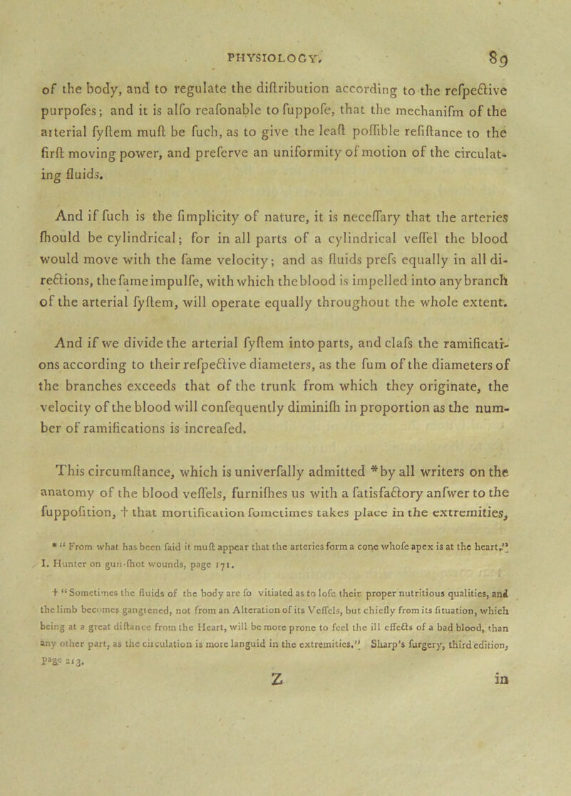 of the body, and to regulate the diftribution according to the refpe£live purpofes; and it is alfo reafonable tofuppofe, that the mechanifm of the arterial fyftem mud be fuch, as to give the lead podible refidance to the fird moving power, and preferve an uniformity of motion of the circulat- ing fluids. And if fuch is the fimplicity of nature, it is neceflary that the arteries fhould be cylindrical; for in all parts of a cylindrical veflel the blood would move with the fame velocity; and as fluids prefs equally in all di- reftions, thefameimpulfe, with which theblood is impelled into anybranch of the arterial fydem, will operate equally throughout the whole extent. And if we divide the arterial fyflem into parts, and clafs the ramificatf- ons according to their refpeflive diameters, as the fum of the diameters of the branches exceeds that of the trunk from which they originate, the velocity of the blood will confequently diminilh in proportion as the num- ber of ramifications is increafed. This circumdance, which is univerfally admitted *by all writers on the anatomy of the blood velTels, furnilhes us with a fatisfaffory anfwer to the fuppofition, f that moriification fometimes takes place in the extremities, • “ From what has been faid it mud appear that the arteries form a cone whole apex is at the heart.’* 1. Hunter on gun-fhot wounds, page 171. + “ Sometimes the fluids of the body are fo vitiated as to lofc their- proper nutritious qualities, ani the limb becomes gangiened, not from an Alteration of its Veflcls, but chiefly from its fituation, which being at a great diftance from the Heart, will be more prone to feel the ill effefts of a bad blood, than any other part, as the ciiculation is more languid in the extremities.’^ Sharp’s furgery, third edition, page 213. z in