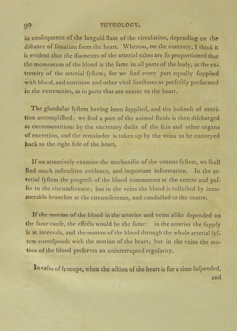 go in confequence of the languid (late of the circulation, depending on thff diftance of fituation from the heart. Whereas, on the contrary, I think it is evident that the diameters of the arterial tubes are fo proportioned that the momentum of the blood is the fame in all parts of the body, at the ex- tremity of the arterial fyftem; for we find every part equally fupplied with blood, and nutrition and other vital funftions as perfeftly performed in the extremities, as in parts that are nearer to the heart. The glandular fyftem having been fupplied, and the bufinefs of nutri- tion accomplifhed; we find a part of the animal fluids is then difcharged as excrementitious by the excretory du£ls of the fls.in and other organs of excretion, and the remainder is taken up by the veins to be conveyed back to the right fide of the heart. If we attentively examine the mechanifm of the venous fyftem, we fhall find much inftruflive evidence, and important information. In the ar- terial fyftem the progrefs of the blood commences at the centre and paf- fes to the circumference; but in the veins the blood is collefled by innu- merable branches at the circumference, and conduced to the centre. If the motion of the blood in the arteries and veins alike depended on the famecaufe, the effefls would be the fame: in the arteries the fupply is at intervals, and the motion of the blood through the whole arterial fyf- tem correfponds with the motion of the heart; but in the veins the mo- tion of the blood preferves an uninterrupted regularity. In cafes of fyncope, when the aflion of the heart is for a time fufpended, and