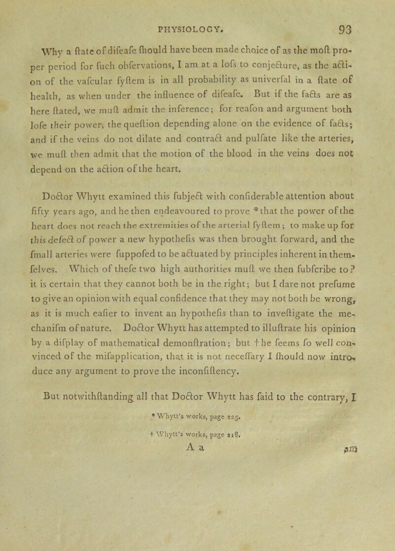 Why a ftate of difeafe fliould have been made choice of as the moft pro- per period for fuch obfervations, I am at a lofs to conjefture, as the a6li- on of the vafcular fyftem is in all probability as univerfal in a ftate of health, as when under the influence of difeafe. But if the fafts are as here flated, we mufl admit the inference; for reafon and argument both lofe their power; the queflion depending alone on the evidence of faffs; and if the veins do not dilate and contrafl and pulfate like the arteries, we muff then admit that the motion of the blood in the veins does not depend on the adlion of the heart. Doflor Whytt examined this fubjefl with confiderable attention about fifty years ago, and he then endeavoured to prove *that the power of the heart does not reach the extremities of the arterial fyflem ; to make up for this defefl of power a new hypothefis was then brought forward, and the fmall arteries were fuppofed to be afluated by principles inherent in them- felves. Which of thefe two high authorities mufl we then fubfcribe to? it is certain that they cannot both be in the right; but I dare not prefume to give an opinion with equal confidence that they may not both be wrong, as it is much eafier to invent an hypothefis than to inveftigate the me- chanifm of nature. Doflor Whytt has attempted to illuftrate his opinion by a difplay of mathematical demonftration; but the Teems fo well con- vinced of the mifapplication, that it is not neceffary I fhouJd now intro- duce any argument to prove the inconfiflency. But notwithflanding all that Doflor Whytt has faid to the contrary, I * Whylt’s works, page 225. + Whytt’s works, page 218, ■•i A a . z “ ^ra