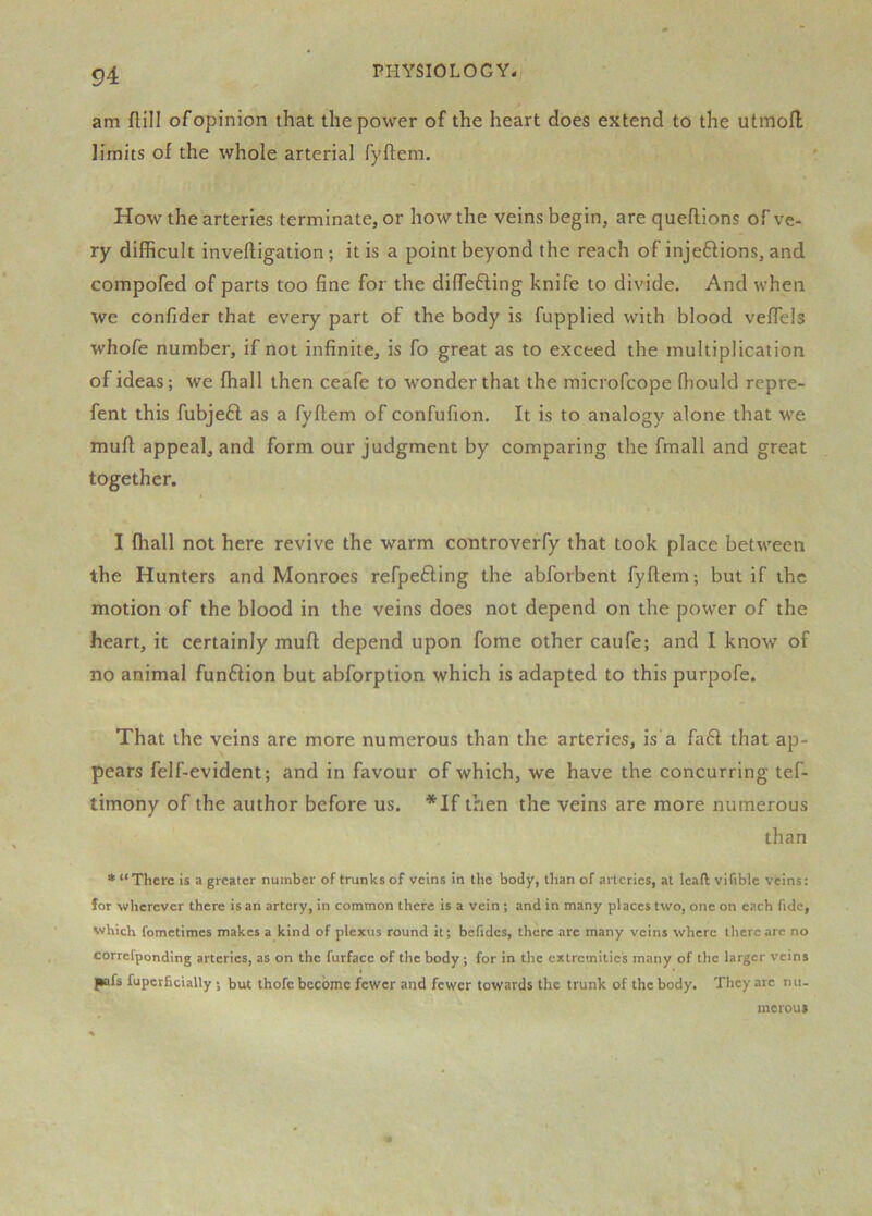 am flill ofopinion that the power of the heart does extend to the utmofl limits of the whole arterial fyflem. How the arteries terminate, or how the veins begin, are queflions of ve- ry difficult invelligation; it is a point beyond the reach of injeftions, and compofed of parts too fine for the difiefling knife to divide. And when we confider that every part of the body is fupplied with blood veffiels whofe number, if not infinite, is fo great as to exceed the multiplication of ideas; we ffiall then ceafe to wonder that the microfcope fiiould repre- fent this fubjeft as a fyflem of confufion. It is to analogy alone that we mufl appeal, and form our judgment by comparing the fmall and great together. I fhall not here revive the warm controverfy that took place between the Hunters and Monroes refpefting the abforbent fyflem; but if the motion of the blood in the veins does not depend on the power of the heart, it certainly mufl depend upon fome other caufe; and I know of no animal fun6lion but abforption which is adapted to this purpofe. That the veins are more numerous than the arteries, is a fa6l that ap- pears felf-evident; and in favour of which, we have the concurring tef- timony of the author before us. *If then the veins are more numerous than * “There is a greater number of trunks of veins in the body, than of arteries, at leaft vifible veins: for -wherever there is an artery, in common there is a vein; and in many places two, one on each fide, vi/hich fometimes makes a kind of plexus round it; belides, there are many veins where there arc no correfponding arteries, as on the furface of the body; for in the extremities many of the larger veins pafs fuperficially; but thofc become fewer and fewer towards the trunk of the body. They arc nu. meroui