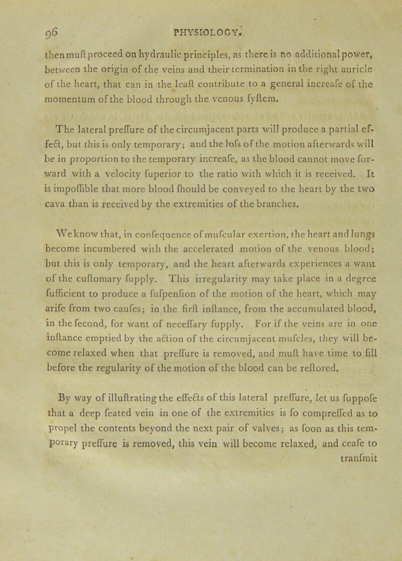 then muft proceed on hydraulic principles, as there is no additional power, between the origin of the veins and their termination in the right auricle of the heart, that can in the leafh contribute to a general increafe of the momentum of the blood through the venous fyflem. The lateral prelTure of the circumjacent parts will produce a partial ef- feft, but this is only temporary; and the lofs of the motion afterwards will be in proportion to the temporary increafe, as the blood cannot move for- ward with a velocity fuperior to the ratio with which it is received. It is impolTible that more blood fhould be conveyed to the heart by the two cava than is received by the extremities of the branches, Weknow that, in confequence of mufcular exertion, the heart and lungs become incumbered with the accelerated motion of the venous blood; but this is only temporary, and the heart afterwards experiences a want of the cuflomary fupply. This irregularity may take place in a degree fufficient to produce a fufpenfion of the motion of the heart, which may arife from two caufes; in the firfl inftance, from the accumulated blood, in the fecond, for want of neceflary fupply. For if the veins are in one inftance emptied by the aflion of the circumjacent mufcles, they will be- come relaxed when that preffure is removed, and muft have time to fill before the regularity of the motion of the blood can be reftored. By way of illuftrating the effefls of this lateral preffure, let us fuppofe that a deep feated vein in one of the extremities is fo comprefled as to propel the contents beyond the next pair of valves; as foon as this tem- porary preffure is removed, this vein will become relaxed, and ceafe to tranfmit