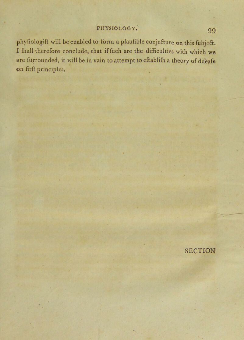 phyfiologift will be enabled to form a plaufible conje6lure on this fubjeft. I fliall therefore conclude, that iffuch are the difficulties with which we are furrounded, it will be in vain to attempt to eftablilh a theory of difeafc on firfl principles. SECTION