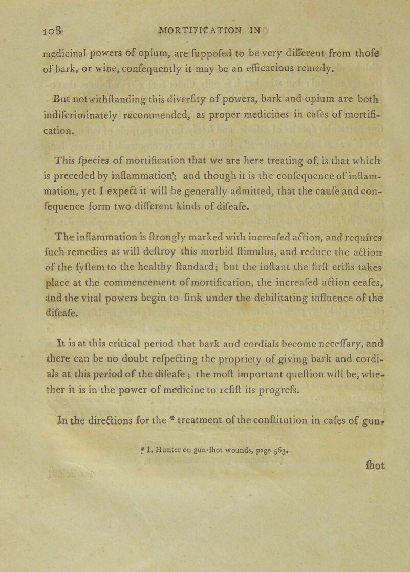 medicinal powers of opium, are fuppofed to be very different from thofa’^ of bark, or wine, confequently it may be an efficacious remedy. But notwithftanding this diverfity of powers, bark and opium are both indlfcriminately recommended, as proper medicines in cafes of mortifi- cation. This fpecies of mortification that we are here treating of, is that which is preceded by inflammation]; and though it is the confequence of inflam- mation, yet I expeft it will be generally admitted, that the caufe and con- fequence form two different kinds of difeafe. The inflammation is ftrongly marked with increafed affion, and requires fuch remedies as will deflroy this morbid ftimulus, and reduce the a6lion of the fyftem to the healthy ftandard; but the inftant the firft crifis takes place at the commencement of mortification, the increafed aflion ceafes, and the vital powers begin to fink under the debilitating influence of the difeafe. It is at this critical period that bark and cordials become neceffary, and there can be no doubt refpedting the propriety of giving bark and cordi- als at this period of the difeafe ; the mofl important queflion will be, whe- ther it is in the power of medicine to lefift its progrefs. In the direftions for the * treatment of the conftltuiion in cafes of gun- * 1, Hunter on gun-ftiot wounds, page 563. fliot