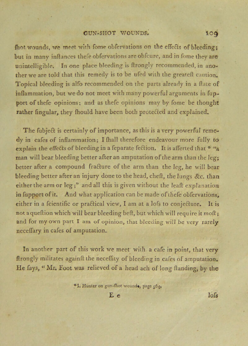 fliof. Wvounds, we meet with fome obfervations on the efFefls of bleeding; but in many inflances thefe obfervations are obicure, and in fome they are unintelligible. In one place bleeding is flrongly recommended, in ano- ther we are told that this remedy is to be iifed with the greateft caution. Topical bleeding is alfo recommended on the parts already in a Hate of inflammation, but we do not meet with many powerful arguments in fup- port of thefe opinions; and as thefe opinions may by fome be thought rather Angular,, they fhould have been both protected and explained. The fubjefl; is certainly of importance, as this is a very powerful reme- dy in cafes of inflammation; I (hall therefore endeavour more fully to explain the effe6is of bleeding in a feparate feflion. It is aflerted that * “a man will bear bleeding better after an amputation of the arm than the leg; better after a compound fraflure of the arm than the leg, he will bear bleeding better after an injury done to the head, cheft, the lungs &c. than either the armor leg;” and all this is given without the leaft explanation in fupport of it. And what application can be made of thefe obfervations, either in a fcientific or praflical view, I am at a lofs to conjefture. It is not aqueflion which will bear bleeding beft, but which will require it moft; and for my own part I am of opinion, that bleeding will be very rarely neceflary in cafes of amputation. In another part of this work we meet with, a cafe in point, that very flrongly militates againfl; the necelTity of bleeding in cafes of amputation. He fays, “ Mr. foot was relieved of a head ach of long Handing, by the *1. Hunter on gun-fhot wound*, page 564, E e lofs