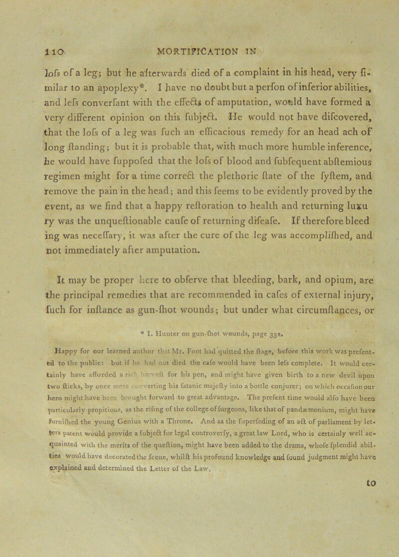 ]ofs of a leg; but he afterwards died of a complaint in his head, very fi- milar to an apoplexy*. I have no doubt but a perfon of inferior abilities, and lefs converfant with the effeSi of amputation, wotild have formed a very different opinion on this fubjcft. He would not have difcovered, that the lofs of a leg was fuch an efficacious remedy for an head ach of long flanding; but it is probable that, with much more humble inference, he would have fuppofed that the lofs of blood and fubfequent abflemious regimen might for a time correft the plethoric hate of the fyflem, and remove the pain in the head; and this feems to be evidently proved by the event, as we find that a happy refioration to health and returning lujcu ry was the unqueflionable caufeof returning drfeafe. If therefore bleed ing was necelTary, it was after the cure of the leg was accompliffied, and not immediately after amputation. It may be proper here to obferve that bleeding, bark, and opium, are the principal remedies that are recommended in cafes of external injury, fuch for inflance as gun-fhot wounds; but under what circumflances, or • I. Hunter on gun-fliot wounds, page 332, Happy for our learned author that Mr. Foot had quitted the ftage, before this work was prefent- ed to the public: but if he had not died the cafe would have been lefs complete. It would cer- tainly have afforded a rich haiweft, for his pen, and might have given birth to a new devil upon two flicks, by once more converting his fatanic majcfly into a bottle conjurer; on which occafion our hero might have been brought forwar-d to great advantage. The prefent time would alfo have been particularly propitious, as the rifing of the college offurgeons, like that of pandxmonium, might have furnifhed the young Genius with a Throne. And as the fuperfeding of an a£l of parliament by let- ters patent would provide a fubjeft for legal controverfy, a great law Lord, who is certainly well ac- quainted with the merits of the quellion, might have been added to the drama, whofc fplendid abil • ties would have decorated the icene, whilft his profound knowledge and found judgment might have explained and determined the Letter of the Law, to