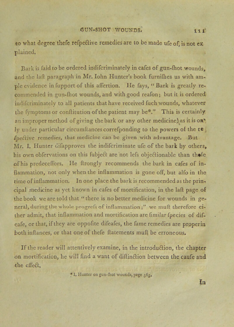 to what degree thefe refpeftive remedies are to be made ufe of, is not ex plained, / Bark is faid to be ordered indifcriminately in cafes of gun-fhot wounds, and the lafl paragraph in Mr. lohn Hunter’s book furniflies us with am- ple evidence in fupport of this aflertion. He fays, “ Bark is greatly re- commended in gun-fhot wounds, and with good reafon; but it is ordered indifcriminately to all patients that have received fuch wounds, whatever the fymptoms or conftitution of the patient may be*.” This is certainly an improper method of giving the bark or any other medicine,\^as it is on, ly under particular circumftances correfponding to the powers of the re j IpeSlive remedies, that medicine can be given with advantage. But Mr. I. Hunter difapproves the indiferiminate ufe of the bark by others, his own obfervations on this fubjeft are not lefs objeftionable than thnle of his predeceflbrs. He ftrongly recommends the bark in cafes of in- flammation, not only when the inflammation is gone off, but alfo in the time of inflammation. In one place the bark is recommended as the prin- cipal medicine as yet known in cafes of mortification, in the laft page of the book we are told that “there is no better medicine for wounds in ge- neral, during the whole progrefs of inflammation we mufl; therefore ei- ther admit, that inflammation and mortification are fimilar fpecies of dif- eafe, or that, if they are oppofite difeafes, the fame remedies are prpperin both inftances, or that one of thefe flatements mufl be erroneous. If the reader will attentively examine, in the introduflion, the chapter on mortification, he will find a want of diflinflion between the caufe and the effeft, * I. Hunter on gun-Qiot wounds, page 565.