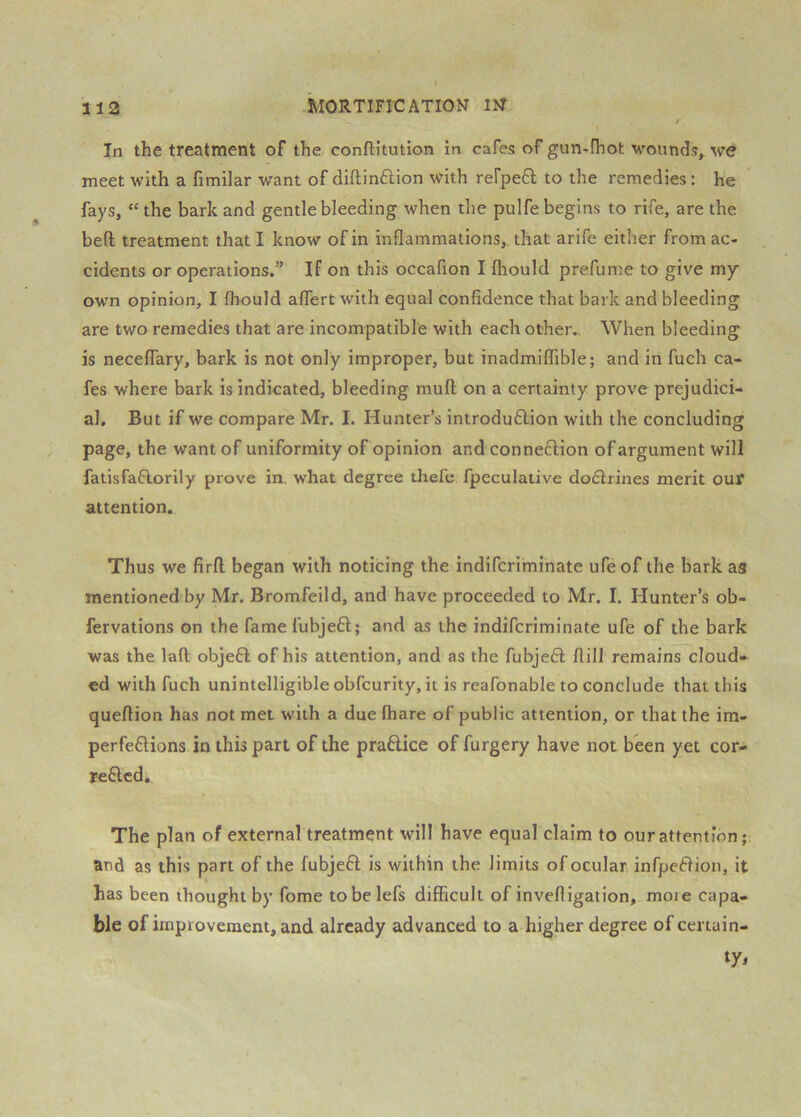 In the treatment of the conftitution in cafes of gun-fhot wounds, we meet with a fimilar want of diftindion with rerpe6l to the remedies: he fays, “the bark and gentle bleeding when the pulfe begins to rife, are the bed treatment that I know of in inflammations,, that arife either from ac- cidents or operations.” If on this occafion I fliould prefume to give my own opinion, I fhould affertwith equal confidence that bark and bleeding are two remedies that are incompatible with each other.. When bleeding is neceffary, bark is not only improper, but inadmiffible; and in fuch ca- fes where bark is indicated, bleeding mull on a certainty prove prejudici- al, But if we compare Mr. I. Hunter’s introdu6lion with the concluding page, the want of uniformity of opinion and connexion of argument will fatisfaftorily prove in, what degree thefe fpecuiative do6lrines merit our attention. Thus we firfl; began with noticing the indifcriminate ufe of the bark ag mentioned by Mr. Bromfeild, and have proceeded to Mr. I. Hunter’s ob- fervations on the fame fubjeft; and as the indifcriminate ufe of the bark was the laft objefl of his attention, and as the fubjedl flill remains cloud» ed with fuch unintelligible obfcurity, it is reafonable to conclude that this queftion has not met with a due (hare of public attention, or that the im- perfeflions in this part of the praftice of furgery have not been yet cor- reflcd. The plan of external treatment will have equal claim to our attention; and as this part of the fubjeft is within the limits of ocular infpeflion, it has been thought by fome tobelefs difficult of invefligation, moie capa- ble of improvement, and already advanced to a higher degree of certain-
