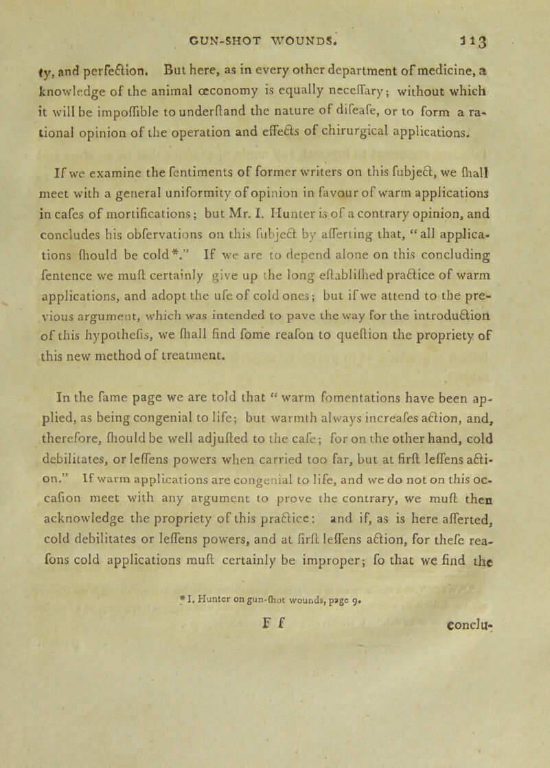 fy, and perfeftlon. But here, as in every other department of medicine, a knowledge of the animal ccconomy is equally nccefiary; without which it will be impoffible to underftand the nature of difeafe, or to form a ra« tional opinion of the operation and elFefts of chirurgical applications. If we examine the fentiments of former workers on this fubjeft, we lhall meet with a general uniformity of opinion in favour of warm applications in cafes of mortifications; but Mr. I. Hunter is of a contrary opinion, and concludes his obfervations on this fnbjeft by alTeriing that, “all applica- tions fliould be cold*.” If we are to depend alone on this concluding fentence we mud certainly give up the long eftablilhed praftice of warm applications, and adopt the ufeof cold ones; but if we attend to the pre- vious argument, which was intended to pave the way for the introdu6lion of this hypothefis, we fliall find fome reafon to queftion the propriety of this new method of treatment. In the fame page we are told that “ warm fomentations have been ap- plied, as being congenial to life; but warmth always increafes aHion, and, therefore, fhould be well adjufted to the cafe; for on the other hand, cold debilitates, or IclTens powers when carried too far, but at firfl lelfens a6li- on.” If warm applications are congenial to life, and we do not on this oc- cafion meet with any argument to prove the contrary, we muft then acknowledge the propriety of this prafticc; and if, as is here alTerted, cold debilitates or lelfens powers, and at firfl lelfens aflion, for thefe rea- fons cold applications mud certainly be improper; fo that we find the * I, Hunter on gun-(hot wounds, page g. F f Conclu-