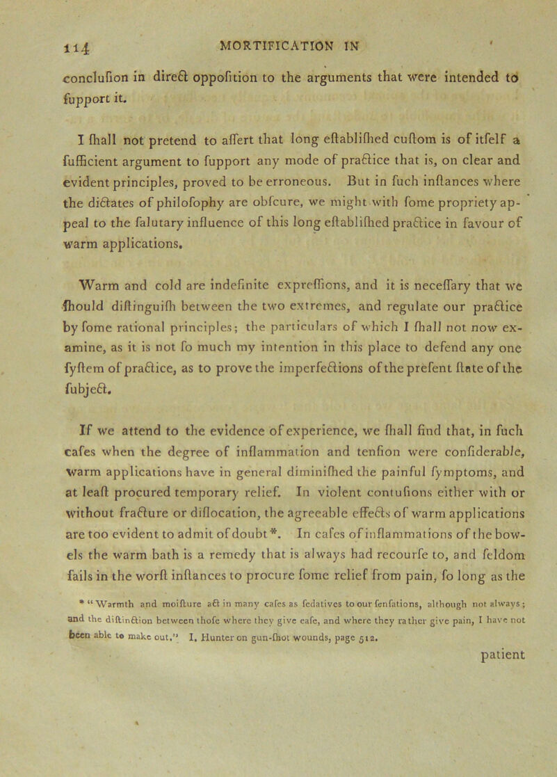conclufion in dire6l oppofition to the arguments that were intended to fupport it. I fhall not pretend to alTert that long eftabliflied cuflom is of itfelf a fufiBcient argument to fupport any mode of praftice that is, on clear and evident principles, proved to be erroneous. But in fuch inllances where the diftates of philofophy are obfcure, we might with fome propriety ap- peal to the falutary influence of this long eftablifhed praftice in favour of M'arm applications. Warm and cold are indefinite expreflfions, and it is neceflary that we fhould diftinguifli between the two extremes, and regulate our pratlice by fome rational principles; the particulars of which I Ihall not now ex- amine, as it is not fo much my intention in this place to defend any one fyftem of praftice, as to prove the imperfeftions of the prefent Ante of the fubjeft. If we attend to the evidence of experience, we fliall find that, in fuch cafes when the degree of inflammation and tenfion were confiderable, warm applications have in general diininilhed the painful fymptoms, and at leafl: procured temporary relief. In violent contufions either with or without frafture or diflocation, the agreeable effeftsof warm applications are too evident to admit of doubt*. In cafes of inflammations of the bow- els the warm bath is a remedy that is always had recourfe to, and feldom fails in the worft inllances to procure fome relief from pain, fo long as the •“Warmth and moifture aft in many cafes as fedativcs to our fcnfations, although not always ; and the diftinftion between thofe where they give eafe, and where they rather give pain, I have not been able to make out,” I, Hunter on gun-flaot wounds, page 512. patient