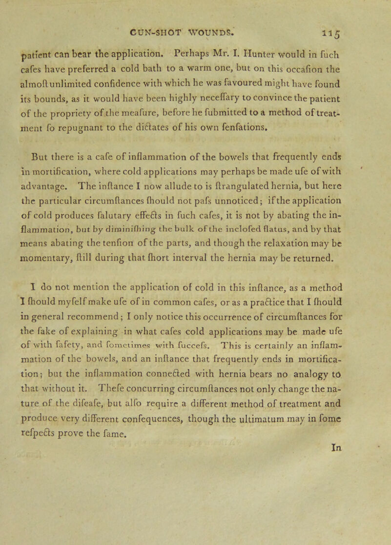 1^5 patient can bear the application. Perhaps Mr. I. Hunter would in fuch cafes have preferred a cold bath to a warm one, but on this occafion the almollunlimited confidence with which he was favoured might have found its bounds, as it would have been highly neceflary to convince the patient of the propriety of .the meafure, before he fubmitted to a method of treat- ment fo repugnant to the diflates of his own fenfations. But there is a cafe of inflammation of the bowels that frequently ends in mortification, where cold applications may perhaps be made ufe of with advantage. The inftance I now allude to is ftrangulated hernia, but here the particular circumftances fhould not pafs unnoticed; if the application of cold produces falutary effefts in fuch cafes, it is not by abating the in- flammation, but by diminifhing the bulk of the inclofed flatus, and by that means abating the tenfion of the parts, and though the relaxation may be momentary, ftill during that fhort interval the hernia may be returned. I do not mention the application of cold in this inftance, as a method I fhould myfelf make ufe of in common cafes, or as a pra£lice that I fhould in general recommend; I only notice this occurrence of circumftances for the fake of explaining in what cafes cold applications may be made ufe of with fafety, and fomeiimeB with fuccefs. This is certainly an inflam- mation of the bowels, and an inftance that frequently ends in mortifica- tion; but the inflammation connefted with hernia bears no analogy tO that without it. Thefe concurring circumftances not only change the na- ture of the difeafe, but alfo require a different method of treatment and produce very different confequences, though the ultimatum may in fome refpefts prove the fame.