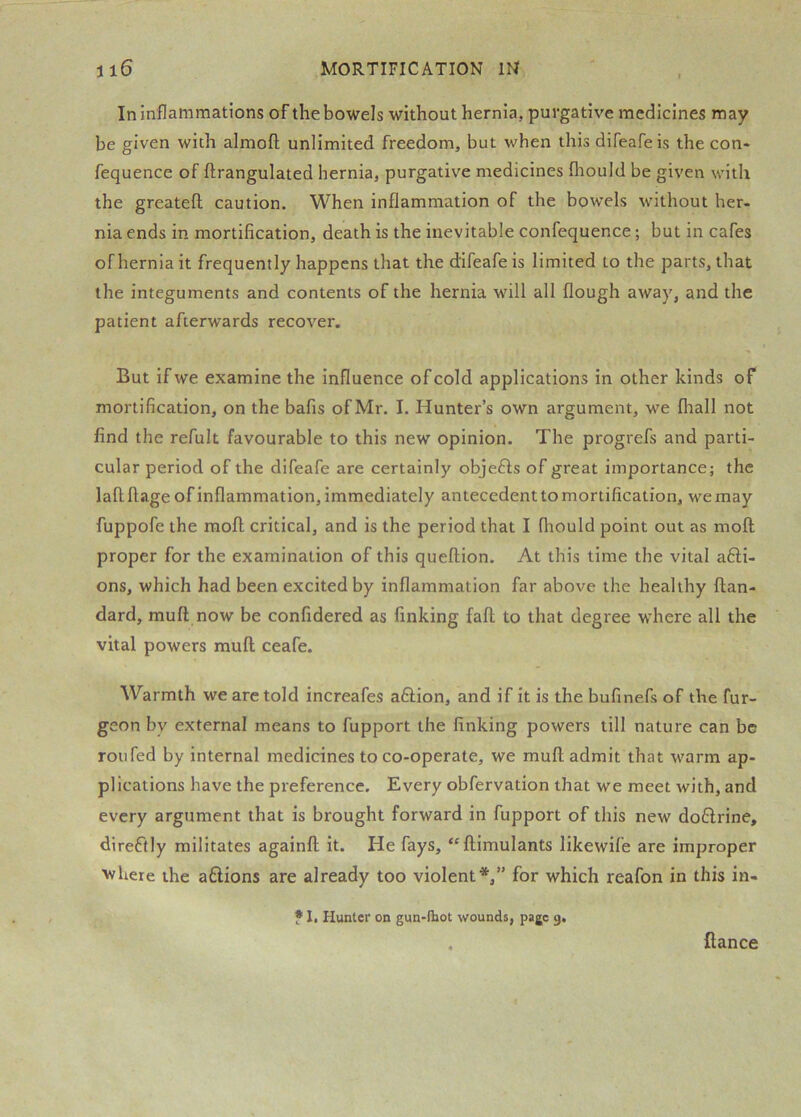 In inflammations of the bowels without hernia, purgative medicines may be given with almofl; unlimited freedom, but when this difeafeis the con* fequence of ftrangulated hernia, purgative medicines fliould be given with the greatefl caution. When inflammation of the bowels without her- nia ends in mortification, death is the inevitable confequence; but in cafes of hernia it frequently happens that the difeafe is limited to the parts, that the integuments and contents of the hernia will all flough away, and the patient afterwards recover. But if we examine the influence of cold applications in other kinds of mortification, on the bafis of Mr. I. Hunter’s own argument, we fliall not find the refult favourable to this new opinion. The progrefs and parti- cular period of the difeafe are certainly objeHs of great importance; the laflflage of inflammation, immediately antecedent tomortification, wemay fuppofe the mofl critical, and is the period that I fhould point out as moft proper for the examination of this queflion. At this time the vital afti- ons, which had been excited by inflammation far above the healthy ftan- dard, mu ft now be confidered as finking faft to that degree where all the vital powers muft ceafe. Warmth we are told increafes a6lion, and if it is the bufinefs of the fur- geon by external means to fupport the linking powers till nature can be roll fed by internal medicines to co-operate, we muft admit that warm ap- plications have the preference. Every obfervation that we meet with, and every argument that is brought forward in fupport of this new do61rine, dire6tly militates againft it. He fays, “ftimulants likewife are improper ■'vhere the aftions are already too violent*,” for which reafon in this in- • 1. Hunter on gun-lliot wounds, page g. fiance