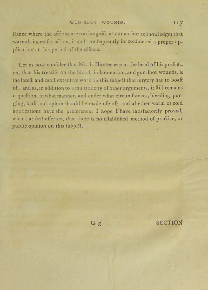 fiance where the aftions are too languid, as our author acknowledges that warmth increafes aftion, it mull confequenlly be confxdered a proper ap- plication at this period of the difeafe. Let us now confider that Mr. I. Hunter was at the head of his profefll- on, that his treatile on the blood, inflammation,andgun-fliot wounds, is the latefl: and mofl extenfive work on this fubjeft that furgery has to boaft of; and as, in addition to a multiplicity of other arguments, it ftill remains a queflion, in what manner, and under what circumftances, bleeding, pur- ging, bark and opium fhould be made ufe of; and whether warm or cold applications have the preference; I hope I have fatisfaftorily proved, what I at firfl afiferted, that there is no eflablifhed method of praflice, or public opinion on this fubjefi. O g SECTION