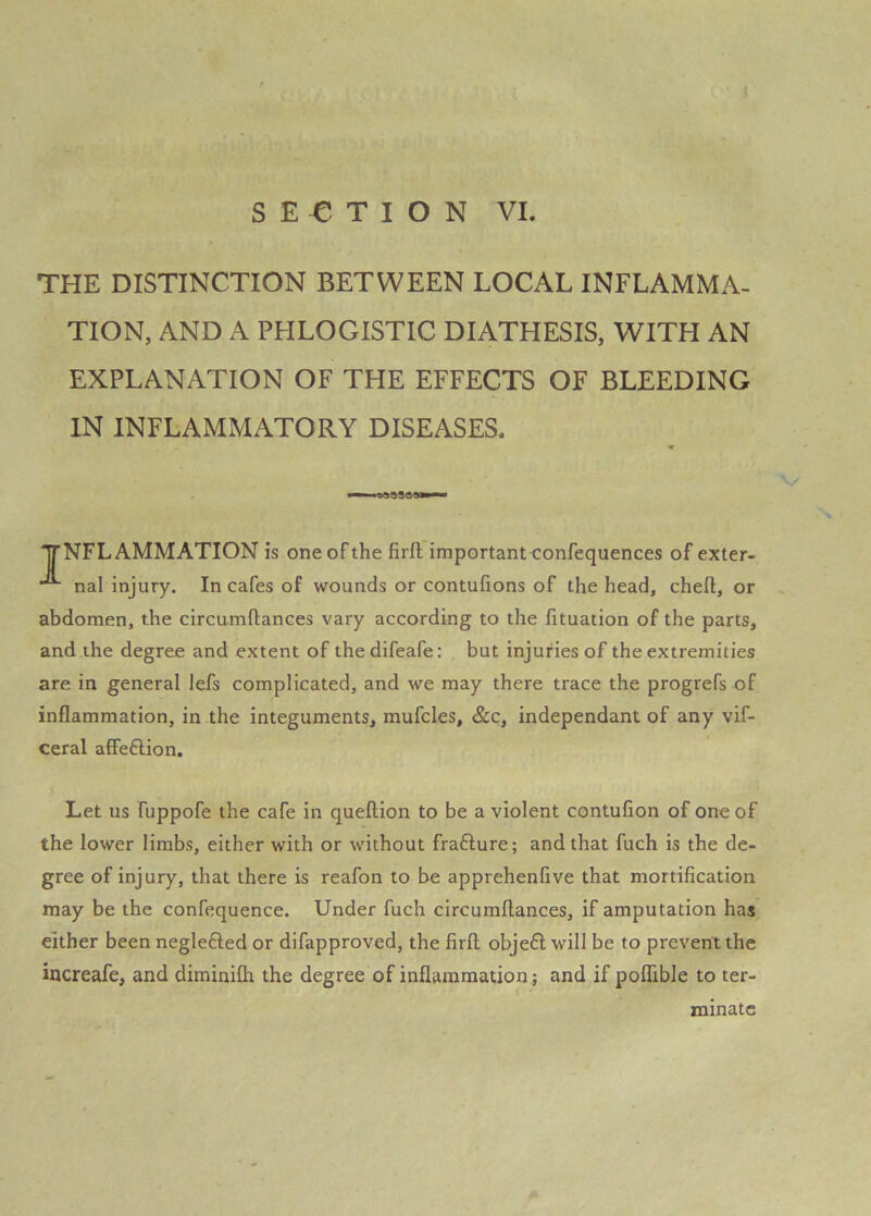 THE DISTINCTION BETWEEN LOCAL INFLAMMA- TION, AND A PHLOGISTIC DIATHESIS, WITH AN EXPLANATION OF THE EFFECTS OF BLEEDING IN INFLAMMATORY DISEASES. yNFLAMMATION is one of the firft importanteonfequences of exter- nal injury. In cafes of wounds or contufions of the head, cheft, or abdomen, the circumftances vary according to the lituation of the parts, and the degree and extent of the difeafe: but injuries of the extremities are in general lefs complicated, and we may there trace the progrefs of inflammation, in the integuments, mufcles, &c, independant of any vif- ceral affeftion. Let us fuppofe the cafe in queftion to be a violent contufion of one of the lower limbs, either with or without frafture; and that fuch is the de- gree of injury, that there is reafon to be apprehenfive that mortification may be the confequence. Under fuch circumftances, if amputation has either been neglefted or difapproved, the firft obje6l will be to prevent the increafe, and diminiflr the degree of inflammation; and if poflible to ter- minate