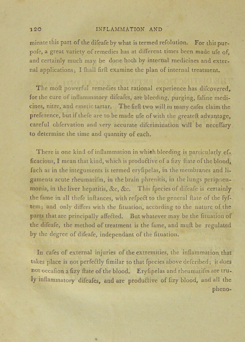 minate this part of the difeafe by what is termed refolution. For this pur- pofe, a great variety of remedies has at different times been made life of, and certainly much may be done both by internal medicines and exter- nal applications; I fliall firft examine the plan of internal treatment. The mofl; powerful remedies that rational experience has difcovpred, for the cure of inflammatory difeafes, are bleeding, purging, faline medi- cines, nitre, and emetic tartar. The firfl two will in many cafes claim the preference, but if thefe are to be made ufe of with the greatefl; advantage, careful obfervation and very accurate diferimination will be neceffary to determine the time and quantity of each. There is one kind of inflammation in whi«h bleeding is particularly ef- ficacious, I mean that kind, which is produftive of a fizy flate of the blood, fuch as in the integuments is termed eryfipelas, in the membranes and li- gaments acute rheumatifm, in the brain phrenitis, in the lungs peripneu- monia, in the liver hepatitis, &c, See. This fpecies of difeafe is certainly the fame in all thefe inflances, with refpefl to the general flate of the fyf- tem; and only differs with the fituation, according to the nature of the parts that are principally affedled. But whatever may be the fituation of the difeafe, the method of treatment is the fame, and muft be regulated by the degree of difeafe, independant of the fituation. In cafes of external injuries of the extremities, the inflammation that takes place is iiot perfeftly fimilar to that fpecies above deferibed; it does not occafion a fizy flate of the blood. Eryfipelas and rheuniatifin are tru- ly inflammatory difeafes, and are produdlive of fizy blood, and all the ' pheno-