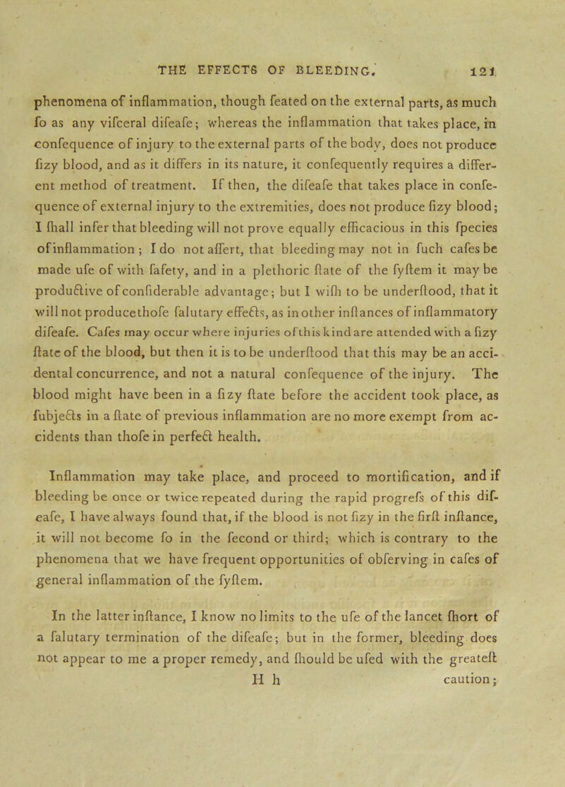 phenomena of inflammation, though feated on the external parts, ds much fo as any vifceral difeafe; whereas the inflammation that takes place, in confequence of injury to the external parts of the body, does not produce fizy blood, and as it differs in its nature, it confequently requires a differ- ent method of treatment. If then, the difeafe that takes place in confe- quenceof external injury to the extremities, does not produce fizy blood; I fliall infer that bleeding will not prove equally efficacious in this fpecies of inflammation ; Ido not aflfert, that bleeding may notin fuch cafes be made ufe of with fafety, and in a plethoric flate of the fyftem it may be produ6live ofconfiderable advantage; but I wifh to be underftood, that it will not produce thofe falutary effefts, as in other inftances of inflammatory difeafe. Cafes may occur where injuries of this kind are attended with a fizy flate of the blood, but then it is to be underftood that this may be an acci- dental concurrence, and not a natural confequence of the injury. The blood might have been in a fizy flate before the accident took place, as fubjefls in a flate of previous inflammation are no more exempt from ac- cidents than thofe in perfe6l health. Inflammation may take place, and proceed to mortification, and if bleeding be once or twice repeated during the rapid progrefs of this dif. eafe, I have always found that, if the blood is not fizy in the firft inftance, it will not become fo in the fecond or third; which is contrary to the phenomena that we have frequent opportunities of obferving in cafes of general inflammation of the fyftem. In the latter inftance, I know no limits to the ufe of the lancet fhort of a falutary termination of the difeafe; but in the former, bleeding does not appear to me a proper remedy, and fliould be ufed with the greatell H h caution;