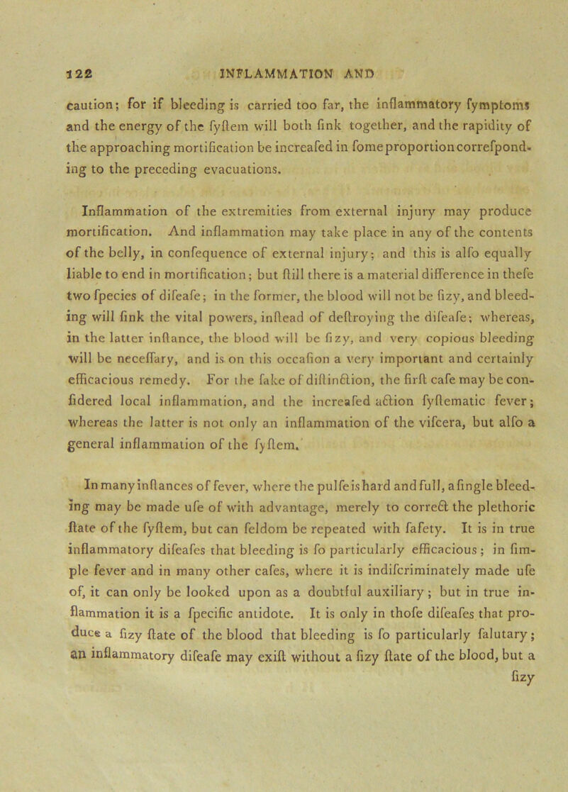 caution; for if bleeding is carried too far, the inflammatory fymptoms and the energy of the fyflem will both fink together, and the rapidity of the approaching mortification be increafed in fomeproportioncorrefpond- ing to the preceding evacuations. Inflammation of the extremities from external injury may produce mortification. And inflammation may take place in any of the contents of the belly, in confequence of external injury; and this is alfo equally liable to end in mortification; but ftill there is a material difference in thefe twofpecies of difeafe; in the former, the blood will not be fizy, and bleed- ing will fink the vital powers, inflead of deflroying the difeafe; whereas, in the latter inftance, the blood ■will be fizy, and very copious bleeding will be neceffary, and is on this occafion a very important and certainly efficacious remedy. For the fake of diflinftion, the firfl; cafe may be con- fidered local inflammation, and the increafed aflion fyftematic fever; whereas the latter is not only an inflammation of the vifeera, but alfo a general inflammation of the fyflem. Inmanyinftances of fever, where the pulfeishard and full, afingle bleed- ing may be made ufe of with advantage, merely to corre£l the plethoric ftate of the fyflem, but can feldom be repeated with fafety. It is in true inflammatory difeafes that bleeding is fo particularly efficacious ; in Am- ple fever and in many other cafes, where it is indiferiminately made ufe of, it can only be looked upon as a doubtful auxiliary; but in true in- flammation it is a fpecific antidote. It is only in thofe difeafes that pro- duce a fizy flate of the blood that bleeding is fo particularly falutary; an inflammatory difeafe may exift without a fizy flate of the blood, but a