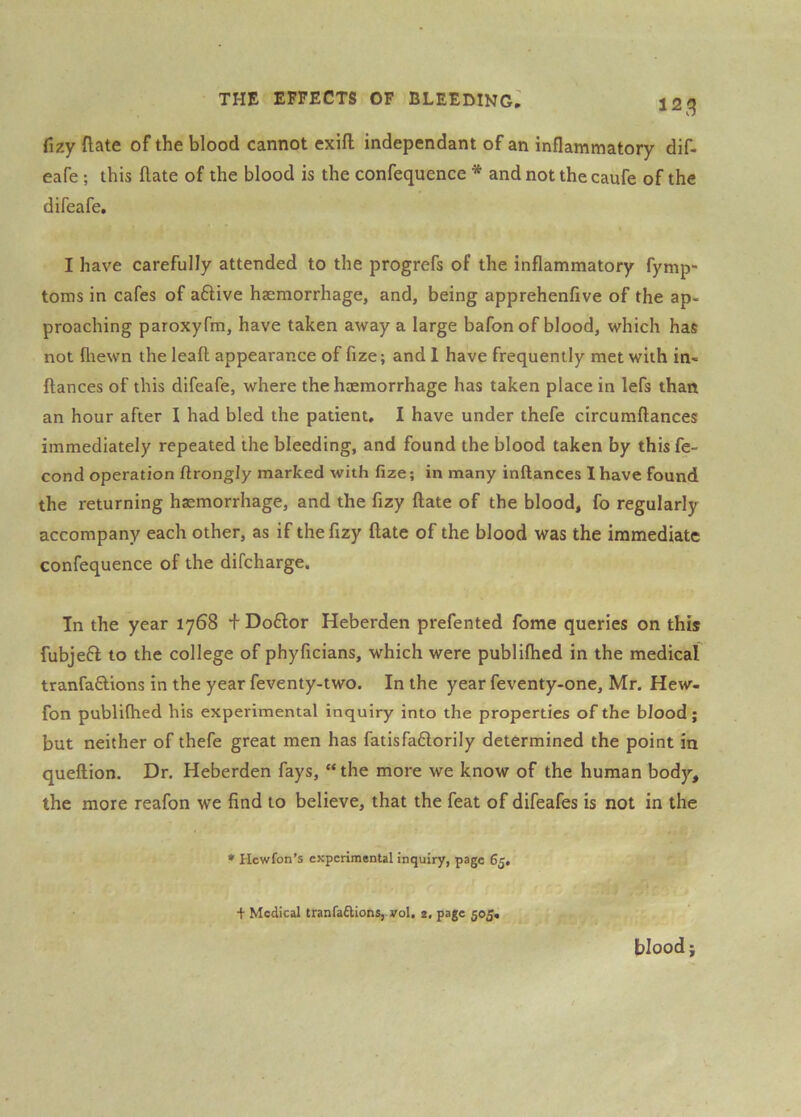 12^ fizy ftate of the blood cannot exift independant of an inflammatory dif- eafe ; this ftate of the blood is the confequence * and not thecaufe of the difeafe, I have carefully attended to the progrefs of the inflammatory fymp- toms in cafes of aftive haemorrhage, and, being apprehenfive of the ap- proaching paroxyfm, have taken away a large bafon of blood, which has not flrewn the leaft appearance of fize; and 1 have frequently met with in- ftances of this difeafe, where the haemorrhage has taken place in lefs than an hour after I had bled the patient, I have under thefe circumftances immediately repeated the bleeding, and found the blood taken by this fe- cond operation flrongly marked with fize; in many inftances lhave found the returning haemorrhage, and the fizy flate of the blood, fo regularly accompany each other, as if the fizy ftate of the blood was the immediate confequence of the difcharge. In the year 1768 + Do£l;or Heberden prefented feme queries on this fubjeft to the college of phyficians, which were publifhed in the medical tranfaftions in the year feventy-two. In the year feventy-one, Mr. Hew- fon publifhed his experimental inquiry into the properties of the blood; but neither of thefe great men has fatisfaftorily determined the point in queftion. Dr. Heberden fays, “the more we know of the human body, the more reafon we find to believe, that the feat of difeafes is not in the * Hewfon’s experimental inquiry, page 65, f Medical tranra£lions, vol. 2, page 505, blood;