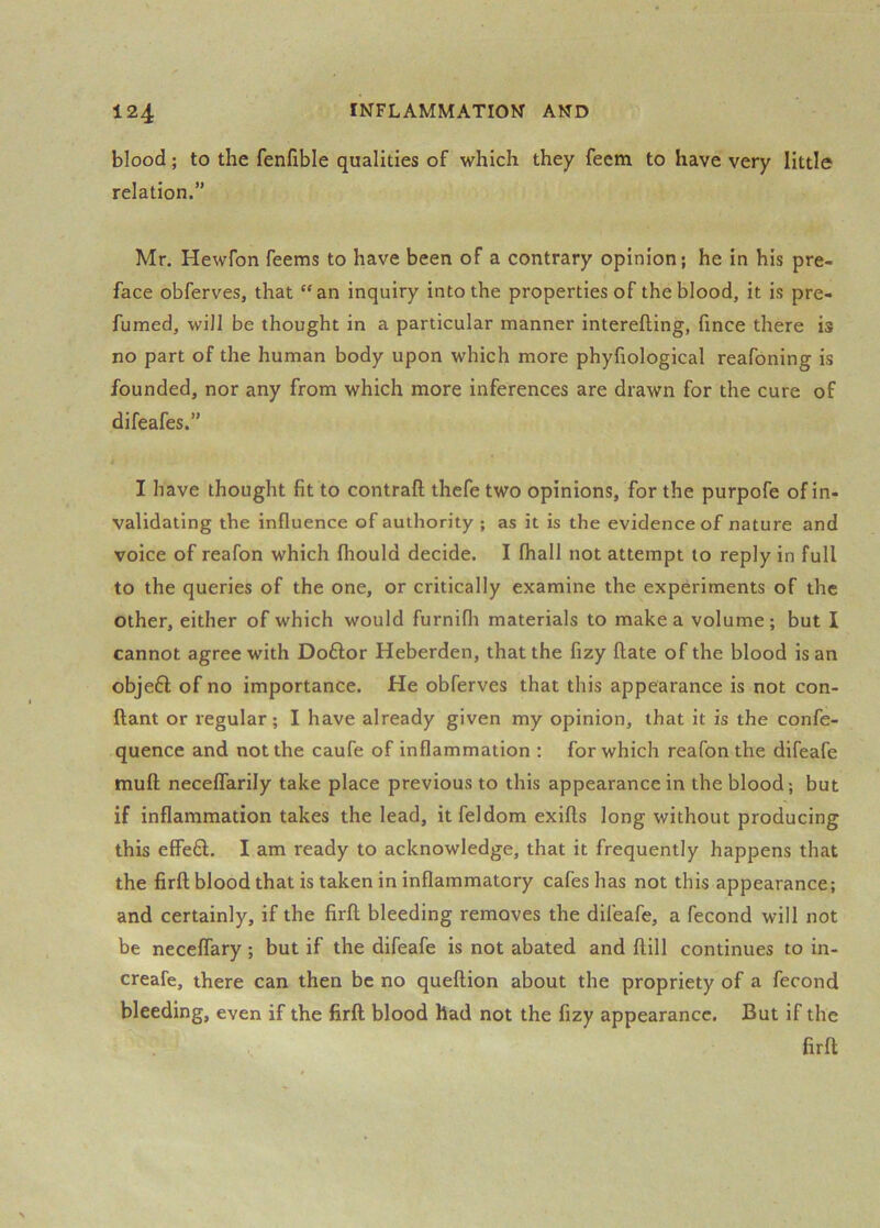 blood; to the fenfible qualities of which they feem to have very little relation.” Mr. Hewfon feems to have been of a contrary opinion; he in his pre- face obferves, that “an inquiry into the properties of the blood, it is pre- fumed, will be thought in a particular manner interefting, fince there is no part of the human body upon which more phyfiological reafoning is founded, nor any from which more inferences are drawn for the cure of difeafes.” I have thought fit to contrail thefe two opinions, for the purpofe of in- validating the influence of authority ; as it is the evidence of nature and voice of reafon which fhould decide. I fhall not attempt to reply in full to the queries of the one, or critically examine the experiments of the other, either of which would furnifli materials to make a volume; but I cannot agree with Doftor Heberden, that the fizy Hate of the blood is an objeft of no importance. He obferves that this appearance is not con- ftant or regular; I have already given my opinion, that it is the confe- quence and not the caufe of inflammation : for which reafon the difeafe muH neceflarily take place previous to this appearance in the blood; but if inflammation takes the lead, it feldom exifts long without producing this effeft, I am ready to acknowledge, that it frequently happens that the firll blood that is taken in inflammatory cafes has not this appearance; and certainly, if the firll bleeding removes the difeafe, a fecond will not be necelfary ; but if the difeafe is not abated and llill continues to in- creafe, there can then be no quellion about the propriety of a fecond bleeding, even if the firll blood had not the fizy appearance. But if the firll
