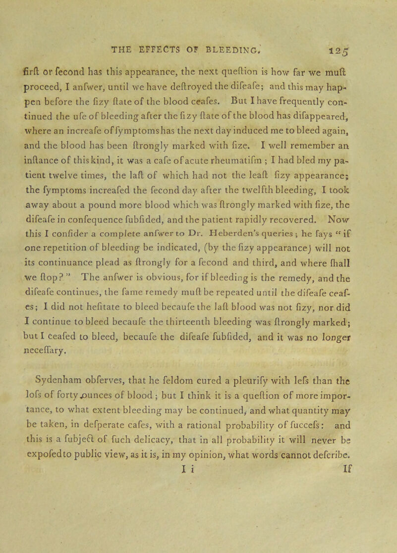 firn; or fecond has this appearance, the next queftton is how far we muft proceed, I anfwer, until we have deftroyed the difeafe; and this may hap- pen before the fizy date of the blood ceafes. But I have frequently con- tinued the ufe of bleeding after the fizy date of the blood has difappeared, where an increafe of fymptomshas the next day induced me to bleed again, and the blood has been drongly marked with fize. I well remember an indance of this kind, it was a cafe of acute rheumatifm ; I had bled my pa- tient twelve times, the lad of which had not the lead dzy appearance; the fymptoms increafed the fecond day after the twelfth bleeding, I took away about a pound more blood which was drongly marked with fize, the difeafe in confequence fubfided, and the patient rapidly recovered. Now this I confider a complete anfwer to Dr. Heberden’s queries ; he fays “if one repetition of bleeding be indicated, (by the dzy appearance) will not its continuance plead as drongly for a fecond and third, and where (hall we dop? ” The anfwer is obvious, for if bleeding is the remedy, and the difeafe continues, the fame remedy mud be repeated until the difeafe ceaf- es ; I did not hedtate to bleed becaufe the lad blood was not dzy, nor did I continue to bleed becaufe the thirteenth bleeding was drongly marked; but I Ceafed to bleed, becaufe the difeafe fubfided, and it was no longer necedary. Sydenham obferves, that he feldom cured a pleurify with lefs than the lofs of forty jounces of blood ; but I think it is a quedion of more impor- tance, to what extent bleeding may be continued, and what quantity may be taken, in defperate cafes, with a rational probability of fuccefs : and this is a fubjefl of fuch delicacy, that in all probability it will never be expofedto public view, as it is, in my opinion, what words cannot defcribe. I i If