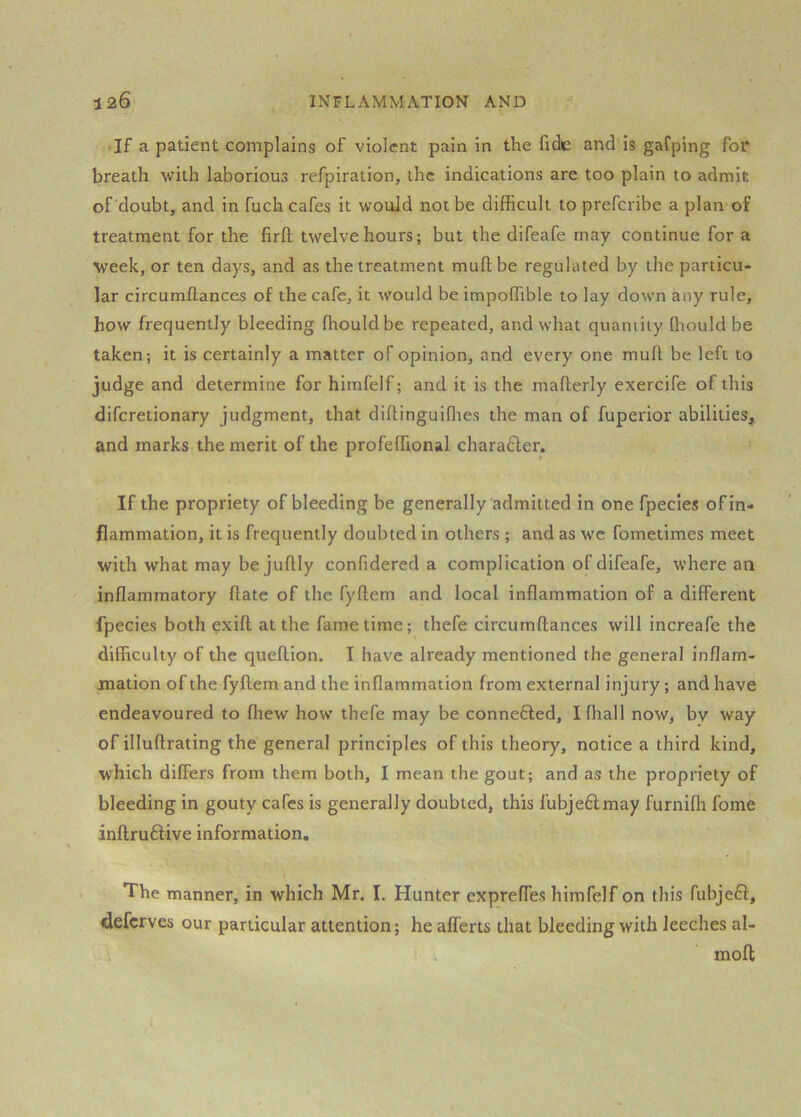 • If a patient complains of violent pain in the fide and is gafping for* breath with laborious refpiration, the indications are too plain to admit of doubt, and in fuch cafes it would not be difficult to prefcribe a plan of treatment for the firft twelve hours; but the difeafe may continue for a week, or ten days, and as the treatment muftbe regulated by the particu- lar circumftances of the cafe, it would be impoffible to lay down any rule, how frequently bleeding ffiouldbe repeated, and what quantity Ihould be taken; it is certainly a matter of opinion, and every one mufl. be left to judge and determine for himfelf; and it is the mafterly exercife of this difcretionary judgment, that diltinguiffies the man of fuperior abilities, and marks the merit of the profeffional charadler. If the propriety of bleeding be generally admitted in one fpecies of in- flammation, it is frequently doubted in others ; and as we fometimes meet with what may be juftly confidered a complication of difeafe, where an inflammatory flate of the fyftem and local inflammation of a different fpecies both exifl; at the fame time; thefe circumftances will increafe the difficulty of the queftion. I have already mentioned the general inflam- mation of the fyftem and the inflammation from external injury; and have endeavoured to fhew how’ thefe may be connefted, Ifliall now, by way of illuftrating the general principles of this theory, notice a third kind, which differs from them both, I mean the gout; and as the propriety of bleeding in gouty cafes is generally doubted, this l'ubje6lmay furniffi fome inftruftive information. The manner, in which Mr. I. Hunter exprefles himfelf on this fubje£f, defcrves our particular attention; he aflerts that bleeding with leeches al- i moft