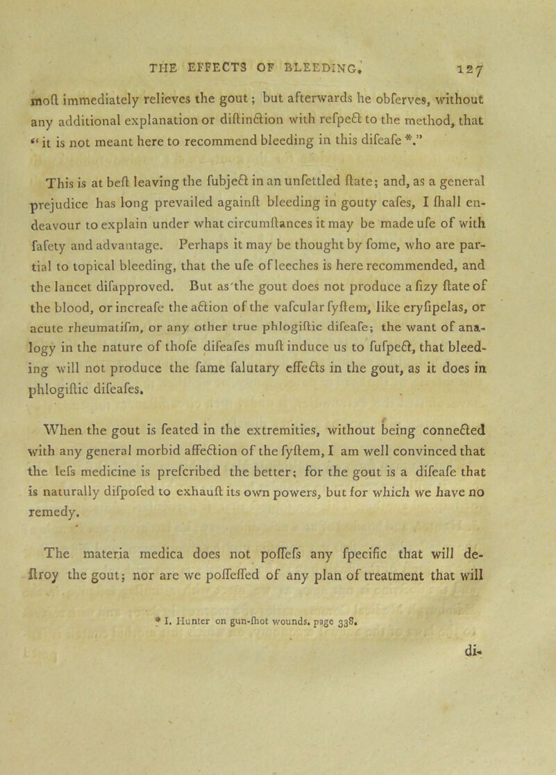 moCl immediately relieves the gout; but afterwards he obferves, without any additional explanation or diftindlion with refpeft to the method, that “ it is not meant here to recommend bleeding in this difeafe This is at beft leaving the fubjeft in an unfettled ftate; and, as a general prejudice has long prevailed againft bleeding in gouty cafes, I fhall en- deavour to explain under what circumilances it may be madeufe of with fafety and advantage. Perhaps it may be thought by fome, who are par- tial to topical bleeding, that the ufe of leeches is here recommended, and the lancet difapproved. But as'the gout does not produce afizy ftate of the blood, orincreafe theaftion of the vafcular fyftem, like eryfipelas, or acute rheumatifm, or any other true phlogiftic difeafe; the want of ana- logy in the nature of thofe difeafes muft induce us to fufpefl, that bleed- ing will not produce the fame falutary cffefls in the gout, as it does in phlogiftic difeafes. When the gout is feated in the extremities, without being connefled with any general morbid affection of the fyftem, I am well convinced that the lefs medicine is prefcribed the better; for the gout is a difeafe that is naturally difpofed to exhauft its own powers, but for which we have no remedy. The materia medica does not poftefs any fpecific that will de- firoy the gout; nor are we poflefled of any plan of treatment that will f I. Hunter on gun-fliot wounds, page 338,