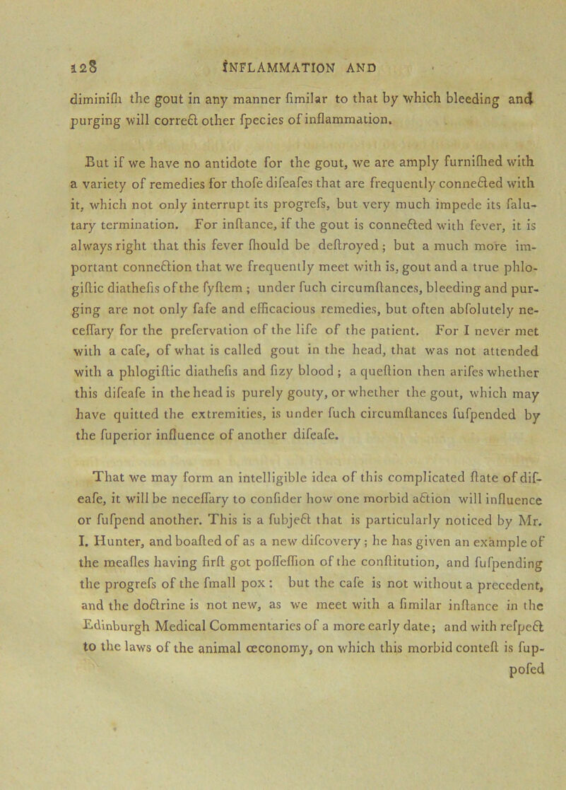 diminifli the gout in any manner fimilar to that by which bleeding and purging will corre6l other fpecies of inflammation. But if we have no antidote for the gout, we are amply furniflied with a variety of remedies for thofe difeafes that are frequently conne6led with it, which not only interrupt its progrefs, but very much impede its falu- tary termination. For inftance, if the gout is connefted with fever, it is always right that this fever fliould be deftroyed; but a much more im- portant connection that we frequently meet with is, gout and a true phlo- giflic diathefis of the fyftem ; under fuch circumftances, bleeding and pur- ging are not only fafe and efficacious remedies, but often abfolutely ne- ceffary for the prefervation of the life of the patient. For I never met with a cafe, of what is called gout in the head, that was not attended with a phlogiftic diathefis and fizy blood ; a queftion then arifes whether this difeafe in the head is purely gouty, or whether the gout, which may have quitted the extremities, is under fuch circumffances fufpended by the fuperior influence of another difeafe. That we may form an intelligible idea of this complicated ftate of dif- eafe, it will be neceflary to confider how one morbid aCtion will influence or fufpend another. This is a fubjeCl that is particularly noticed by Mr. I. Hunter, and boafted of as a new difeovery; he has given an example of the meafles having firft got poffeflion of the conftitution, and fufpending the progrefs of the fmall pox : but the cafe is not without a precedent, and the doClrine is not new, as we meet with a fimilar inffance in the Edinburgh Medical Commentaries of a more early date; and with refpeCl to the laws of the animal ceconomy, on which this morbid conteft is fup- pofed