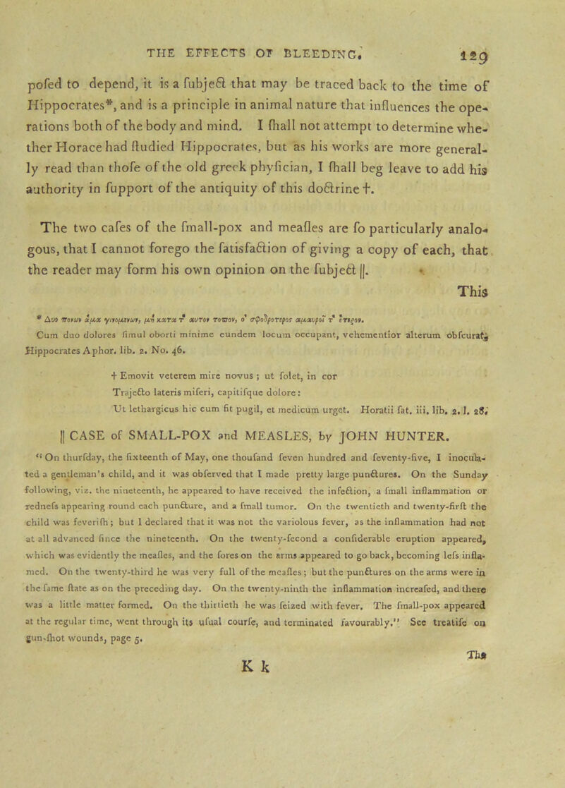 pofed to depend, it is a fubjeft that may be traced back to the time of Hippocrates*, and is a principle in animal nature that influences the ope- rations both of the body and mind, I fhall not attempt to determine whe- ther Horace had fludied Hippocrates, but as his works are more general- ly read than thofe of the old greek phyfician, I fhall beg leave to add his authority in fupport of the antiquity of this doHrinet. The two cafes of the fmall-pox and meafles are fo particularly analo- gous, that I cannot forego the fatisfaftion of giving a copy of each, that, the reader may form his own opinion on the fubje6i ||. •. This * Aua irofUf a/JiM yiioyanufj xara* t rovjov, 0 a(jLaufoX r Cum duo dolores fimul oborti minime cundem locum occupant, vchemcntior alterum obfcuratj Hippocrates A phor, lib, 2. No, 46. + Emovit vetercm mire novus ; ut folet, in cor Trajefto lateris miferi, capitifquc dolore: Ut lethargicus hie cum fit pugil, et medicum urget, Horatii fat, iii, lib. 2.1, 28.’ II CASE of SMALL-POX and MEASLES, by JOHN HUNTER. “ On thurfday, the fixteenth of May, one thoufand feven hundred and feventy-five, I inocula- ted a gentleman’s child, and it was obferved that I made pretty large punAures. On the Sunday following, viz. the nineteenth, he appeared to have received the infeflion, a fmall inflammation or rednefs appearing round each pun&ure, and a fmall tumor. On the twentieth and twenty-firft the child was feverifh; but 1 declared that it was not the variolous fever, as the inflammation had not at all advanced fince the nineteenth. On the twenty-fecond a confiderable eruption appeared, which was evidently the meafles, and the fores on the arms appeared to go back, becoming lefs infla- mcd. On the twenty-third he was very full of the meafles; but the punftures on the arms were ia the fame ftate as on the preceding day. On the twenty-ninth the inflammation increafed, and there was a little matter formed. On the thirtieth he was feized with fever. The fmall-pox appeared at the regular time, went through its ufual courfe, and terminated favourably, See treatife 00 gun-lhot wounds, page 5,