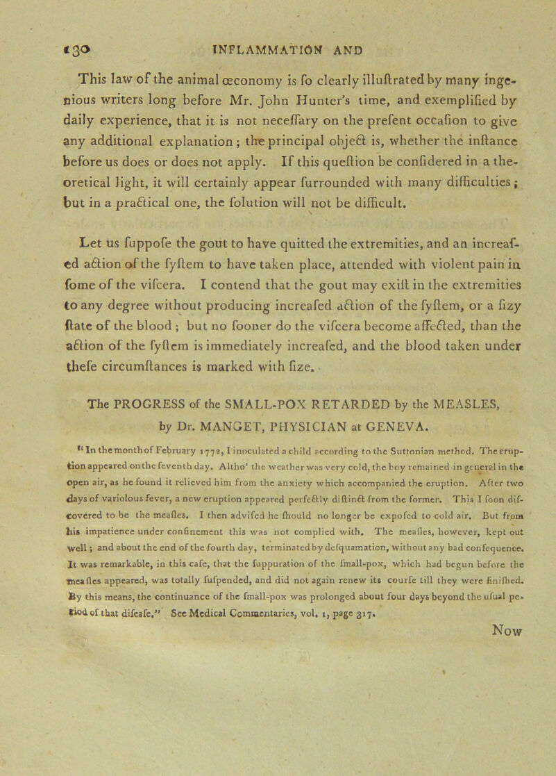 This law of the animal ceconomy is fo clearly illuftratedby many inge- nious writers long before Mr. John Hunter’s time, and exemplified by daily experience, that it is not neceffary on the prefent occafion to give any additional explanation; th-eprincipal objeft is, whether the inftance before us does or does not apply. If this queftion be confidered in a the- oretical light, it will certainly appear furrounded with many difficulties; but in a praftical one, the folution will not be difficult. Let us fuppofe the gout to have quitted the extremities, and an increaf- cd atlion of the fyftem to have taken place, attended with violent pain in fome of the vifeera. I contend that the gout may exill in the extremities to any degree without producing increafed aflion of the fyflem, or a fizy ftate of the blood ; but no fooner do the vifeera become affefled, than the aftion of the fyflem is immediately increafed, and the blood taken under thefe circumftances is marked with fize. The PROGRESS of the SMALL-POX RETARDED by the MEASLES, by Dr. MANGET, PHYSICIAN at GENEVA. In thetnonthof February 1772,1 inoculated a child according to the Suttonian method. The erup- tion appeared on the feventh day. Altho’ the weather was very eold, the boy remained in general in the open air, as he found it relieved him from the anxiety which accompanied the eruption. After two days of variolous fever, a new eruption appeared perfcftly diftinft from the former. This I foon dif- covered to be the meafles. I then advifed he thould no longer be expofed to cold air. But frpra his impatience under confinement this was not complied with. The meadcs, however, kept out well; and about the end of the fourth day, terminated by defquamation, without any bad confequence. It was remarkable, in this cafe, that the fuppuration of the fmall-pox, which had begun before the nealles appeared, was totally fufpended, and did not again renew its courfe till they were finiflicd. by this means, the continuance of the fmall-pox was prolonged about four days beyond the ufual pe. tied of that difearc,” See Medical Commentaries, vol. i, page 317. Now