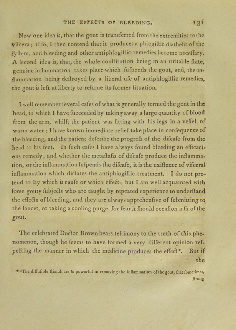 Now one idea is, that the gout is transferred from the extremities to the Vifcera; if fo, 1 then contend that it produces a phlogiftic diathefis of the fyflem, and bleeding and other antiphlogiftic remedies become neceffary. A fecond idea is, that, the whole conftitution being in an irritable ftate, genuine inflammation takes place which fufpends the gout, and, the in- flamraation being deflroyed by a liberal ufe of antiphlogiftic remedies, the gout is left at liberty to refume its former fituation. I well remember feveral cafes of what is generally termed the gout in the head, in which I have fucceeded by taking away a large quantity of blood from the arm, whilfl the patient was fitting with his legs in a velTel of warm water; I have known immediate relief take place in confequence of the bleeding, and the patient defcribe the progrefs of the difeafe from the head to his feet. In fuch cafes I have always found bleeding an efificaci- ous remedy; and whether themetaftafis of difeafe produce the inflamma- tion, or the inflammation fufpends the difeafe, it is the exiftence of vifceral inflammation which diftates the antiphlogiftic treatment. I do not pre- tend to fay which is caufe or which effeft; but I am well acquainted with fome gouty fubjefis who are taught by repeated experience tounderftand the eftefts of bleeding, and they arc always apprehenfive of fubmitting to the lancet, or taking a cooling purge, for fear it fhould occafion a fit of the gout. The celebrated Doftor Brown bears teftimony to the truth of this phe- nomenon, though he feems to have formed a very different opinion ref- pefling the manner in which the medicine produces the effeft*. But if the . t *“The diffufiblc flimull arc fo powerful in removing the inflammation of the gout, that fometimes, ftrong