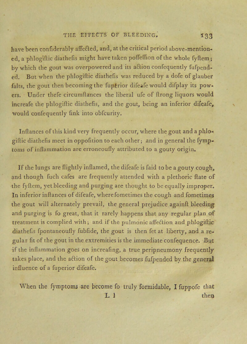 have been confiderably afFefted, and, at the critical period above-mention- ed, a phlogiftic diathefis might have taken pofTeffion of the whole fyftem; by which the gout was overpowered and its aflion confequently fufpend- ed. But when the phlogiftic diathefis was reduced by a dofe of glauber falts, the gout then becoming the fupfcrior difeafe would difplay its pow- ers. Under thefe circumftances the liberal ufe of ftrong liquors would increafe the phlogiftic diathefis, and the gout, being an inferior difeafe, would confequently fink into obfcurity, Inftances of this kind very frequently occur, where the gout and a phlo- giftic diathefis meet in oppofition to each other; and in general the fymp- toms of inflammation are erroneoufly attributed to a gouty origin. If the lungs are flightly inflamed, the difeafe is faid to be a gouty cough, and though fuch cafes are frequently attended with a plethoric ftate of the fyftem, yet bleeding and purging are thought to be equally improper. In inferior inftances of difeafe, where fometimes the cough and fometimes the gout will alternately prevail, the general prejudice againft bleeding and purging is fo great, that it rarely happens that any regular plan of treatment is complied with; and if the pulmonic affefiion and phlogiftic diathefis fpontaneoufly fubfide, the gout is then fet at liberty, and a re- gular fit of the gout in the extremities is the immediate confequence. But if the inflammation goes on increafing, a true peripneumony frequently takes place, and the aftion of the gout becomes fufpended by the general influence of a fuperior difeafe. When the fymptoms are become fo truly formidable, I fuppofe that L 1 then