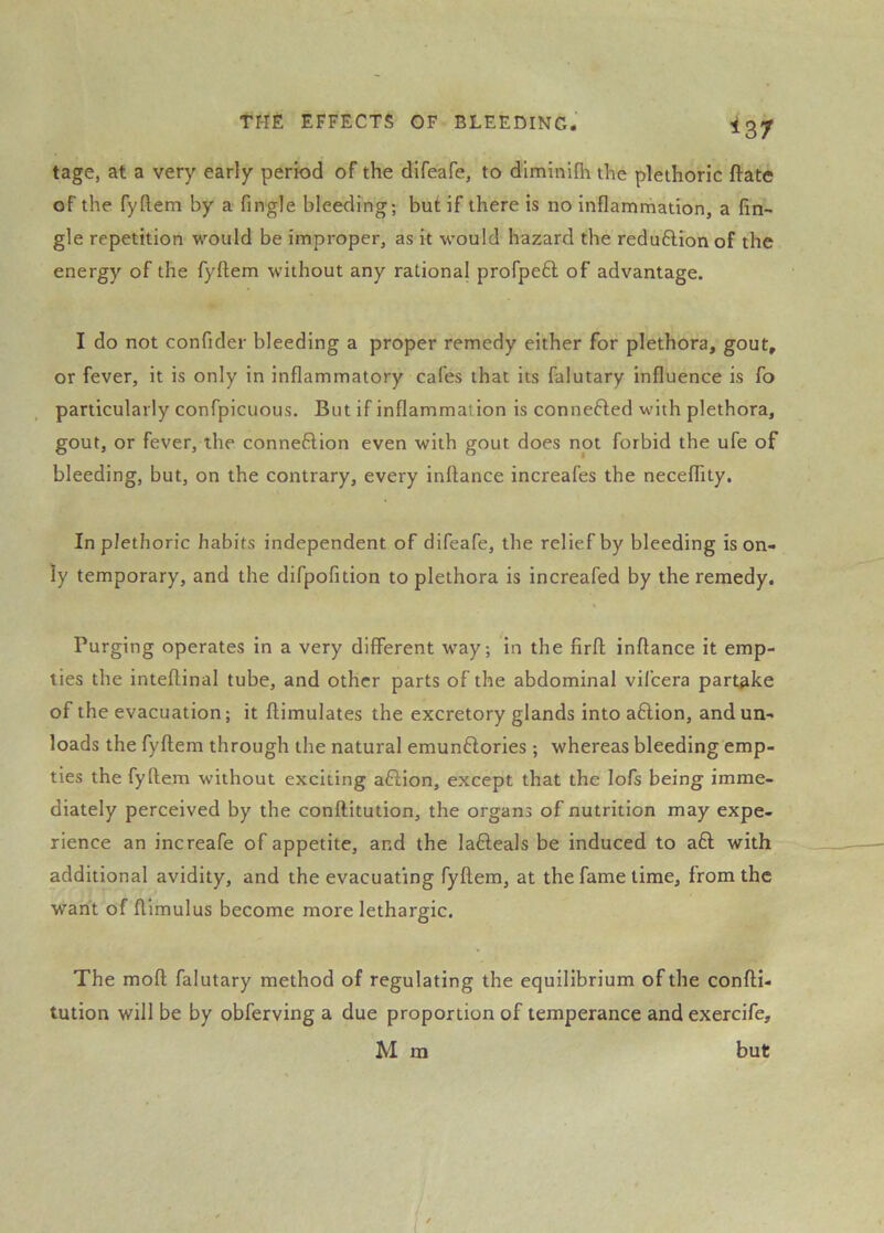 ^37 tage, at a very early period of the difeafe, to diminifh the plethoric ftate of the fyftem by a fingle bleeding; but if there is no inflammation, a An- gle repetition would be improper, as it would hazard the reduftionof the energy of the fyftem without any rational profpeft of advantage. I do not confider bleeding a proper remedy either for plethora, gout, or fever, it is only in inflammatory cafes that its falutary influence is fo particularly confpicuous. But if inflammai ion is connected with plethora, gout, or fever, the connexion even with gout does not forbid the ufe of bleeding, but, on the contrary, every inftance increafes the neceflity. In plethoric habits independent of difeafe, the relief by bleeding is on- ly temporary, and the difpofition to plethora is increafed by the remedy. Purging operates in a very different way; in the flrft inftance it emp- ties the inteftinal tube, and other parts of the abdominal vifcera partake of the evacuation; it ftimulates the excretory glands into aflion, and un- loads the fyftem through the natural emunftories; whereas bleeding emp- ties the fyftem without exciting aflion, except that the lofs being imme- diately perceived by the conftitution, the organs of nutrition may expe- rience an increafe of appetite, and the lafteals be induced to aft with additional avidity, and the evacuating fyftem, at the fame time, from the want of ftimulus become more lethargic. The moft falutary method of regulating the equilibrium of the confti- tution will be by obferving a due proportion of temperance and exercife, M ra but