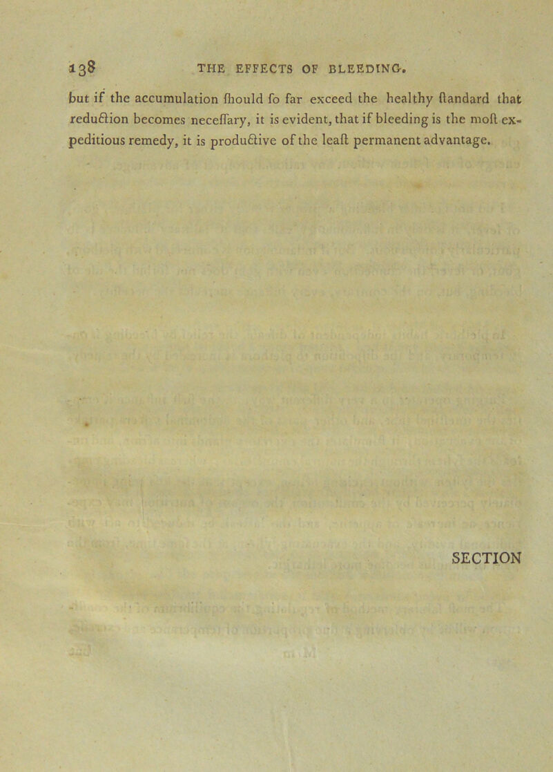 but if the accumulation fliould fo far exceed the healthy ftandard that redufHon becomes neceflary, it is evident, that if bleeding is the moll ex- peditious remedy, it is produfHve of the leall permanent advantage. SECTION