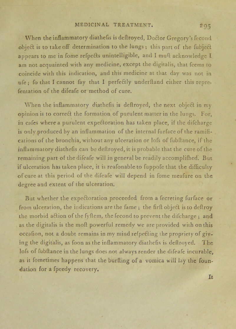 When the inflammatory diathefis is deftroyed, Doftor Gregory’s fecond obje£l is to takeoff determination to the lungs ; this part of the fubjeft appears to me in Tome refpcfts unintelligible, and I mud acknowledge f am not acquainted with any medicine, except the digitalis, that feems to coincide with this indication, and this medicine at that day was not in ufe; fo that I cannot fay that I perfectly underfland either this repre- fentation of the difeafe or method of cure. When the inflammatory diathefis is deftroyed, the next obje6l in my opinion is to corrc6l the formation of purulent matter in the lungs. For, in cafes where a purulent expeftoration has taken place, if the difcharge is only produced by an inflammation of the internal furfaceof the ramifi- cations of the bronchia, without any ulceration or lofs of fubftance, if the inflammatory diathefis can be deftroyed, it is probable that the cure of the remaining part of the difeafe will in general be readily accomplifhed. But if ulceration has taken place, it is reafonable to fuppofe that the difficulty of cure at this period of the difeafe will depend in fome meafure on the degree and extent of the ulceration. But whether the expeftoration proceeded from a fecreting furface or from ulceration, the indications are the fame ; the firft objetl is to deftroy the morbid a6lion of the fyftem, the fecond to prevent the difcharge ; and as the digitalis is the moft powerful remedy we are provided with on this occafion, not a doubt remains in my mind refpefting the propriety of giv- ing the digitalis, as foon as the inflammatory diathefis is deftroyed. 1 he lofs of fubftance in the lungs does not always render the difeafe incurable, as it fometimes happens that the burfting of a vomica will lay the foun- dation for a fpeedy recovery.