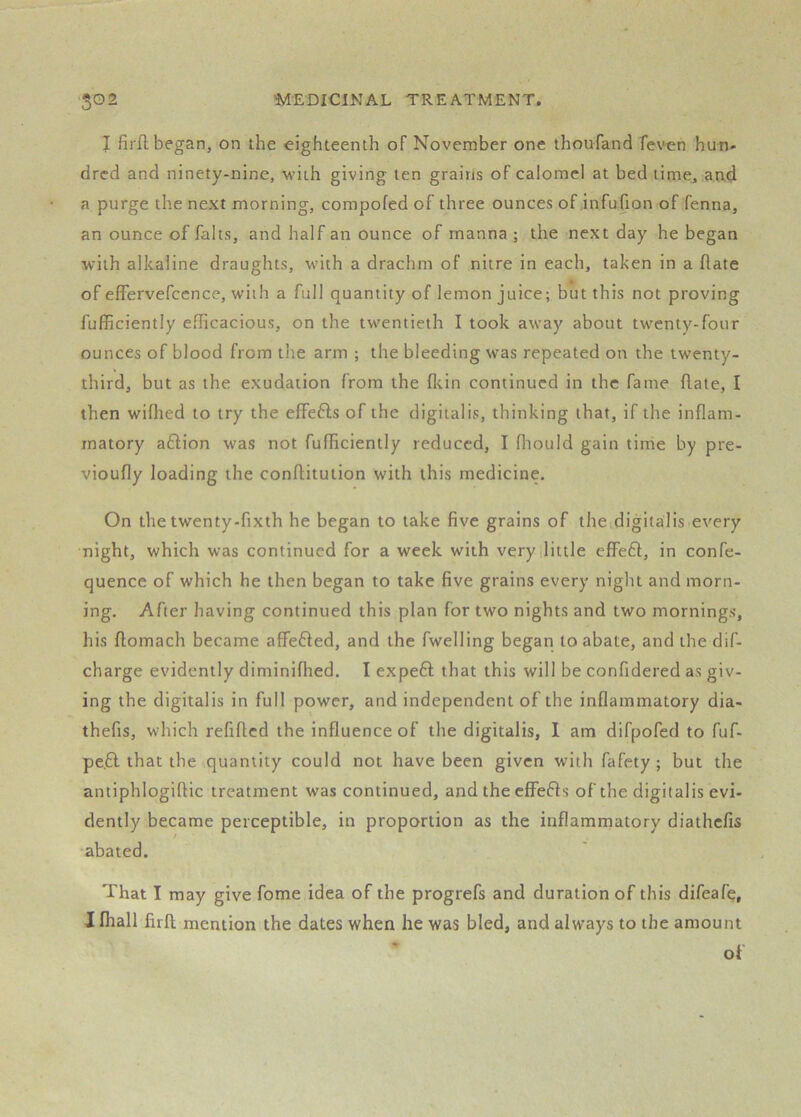 I firfl began, on the eighteenth of November one thoufand feven hun- dred and ninety-nine, with giving ten grains of calomel at bed time, ao.4 a purge the next morning, compofed of three ounces of infufion of fenna, an ounce of faits, and half an ounce of manna ; the next day he began with alkaline draughts, with a drachm of nitre in each, taken in a flate of effervefccnce, with a full quantity of lemon juice; but this not proving fufiRciently efficacious, on the twentieth I took away about twenty-four ounces of blood from the arm ; the bleeding was repeated on the twenty- third, but as the exudation from the fltin continued in the fame flate, I then wifhed to try the effefts of the digitalis, thinking that, if the inflam- matory aftion was not fufficiently reduced, I fliould gain time by pre- vioufly loading the conflitution with this medicine. On the twenty-fixth he began to take five grains of the digitalis every night, which was continued for a week with very little efifeft, in confe- quence of which he then began to take five grains every night and morn- ing. After having continued this plan for two nights and two mornings, his flomach became affefled, and the fwelling began to abate, and the dif- charge evidently diminifhed. I expe6l that this will be confidered as giv- ing the digitalis in full power, and independent of the inflammatory dia- thefis, which refiflcd the influence of the digitalis, I am difpofed to fuf- pe.6l that the quantity could not have been given with fafety ; but the antiphlogiflic treatment was continued, and the cffefls of the digitalis evi- dently became perceptible, in proportion as the inflammatory diathefis •abated. That I may give fome idea of the progrefs and duration of this difeafe, I Ihall firft mention the dates when he was bled, and always to the amount of